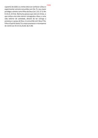 supremo de todos os crentes deve ser conhecer a Deus e
experimentar estreita comunhão com Ele. É o seu maior
privilégio e direito como filhos de Deus (Jo 1.12; 17.3; Rm
8.14,15; Gl 4.6). Nenhuma pessoa que está em Cristo, e
que cultiva uma vida interior consagrada a Deus, e uma
vida exterior de santidade, deixará de ter consigo a
presença e a graça de Deus. A comunhão com Deus? Pai,
Filho e Espírito Santo? é a maior promessa e recompensa
do crente (Jo 14.15-21,23,26; Ap 3.20).
74/852
 