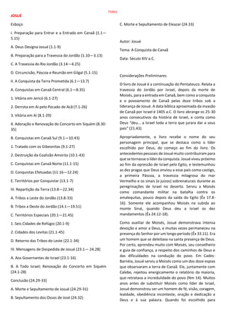 JOSUÉ
Esboço
I. Preparação para Entrar e a Entrada em Canaã (1.1—
5.15)
A. Deus Designa Josué (1.1-9)
B. Preparação para a Travessia do Jordão (1.10—3.13)
C. A Travessia do Rio Jordão (3.14—4.25)
D. Circuncisão, Páscoa e Reunião em Gilgal (5.1-15)
II. A Conquista da Terra Prometida (6.1—13.7)
A. Conquistas em Canaã Central (6.1—8.35)
1. Vitória em Jericó (6.1-27)
2. Derrota em Ai pelo Pecado de Acã (7.1-26)
3. Vitória em Ai (8.1-29)
4. Adoração e Renovação do Concerto em Siquém (8.30-
35)
B. Conquistas em Canaã Sul (9.1—10.43)
1. Tratado com os Gibeonitas (9.1-27)
2. Destruição da Coalizão Amorita (10.1-43)
C. Conquistas em Canaã Norte (11.1-15)
D. Conquistas Efetuadas (11.16—12.24)
E. Territórios por Conquistar (13.1-7)
III. Repartição da Terra (13.8—22.34)
A. Tribos a Leste do Jordão (13.8-33)
B. Tribos a Oeste do Jordão (14.1—19.51)
C. Territórios Especiais (20.1—21.45)
1. Seis Cidades de Refúgio (20.1-9)
2. Cidades dos Levitas (21.1-45)
D. Retorno das Tribos do Leste (22.1-34)
IV. Mensagens de Despedida de Josué (23.1— 24.28)
A. Aos Governantes de Israel (23.1-16)
B. A Todo Israel; Renovação do Concerto em Siquém
(24.1-28)
Conclusão (24.29-33)
A. Morte e Sepultamento de Josué (24.29-31)
B. Sepultamento dos Ossos de José (24.32)
C. Morte e Sepultamento de Eleazar (24.33)
Autor: Josué
Tema: A Conquista de Canaã
Data: Século XIV a.C.
Considerações Preliminares
O livro de Josué é a continuação do Pentateuco. Relata a
travessia do Jordão por Israel, depois da morte de
Moisés, para a entrada em Canaã, bem como a conquista
e o povoamento de Canaã pelas doze tribos sob a
liderança de Josué. A data bíblica aproximada da invasão
de Canaã por Israel é 1405 a.C. O livro abrange os 25-30
anos consecutivos da história de Israel, e conta como
Deus “deu... a Israel toda a terra que jurara dar a seus
pais” (21.43).
Apropriadamente, o livro recebe o nome do seu
personagem principal, que se destaca como o líder
escolhido por Deus, do começo ao fim do livro. Os
antecedentes pessoais de Josué muito contribuíram para
que se tornasse o líder da conquista. Josué viveu próximo
ao fim da opressão de Israel pelo Egito, e testemunhou
as dez pragas que Deus enviou a esse país como castigo,
a primeira Páscoa, a travessia milagrosa do mar
Vermelho e os sinais (e juízos) sobrenaturais durante as
peregrinações de Israel no deserto. Serviu a Moisés
como comandante militar na batalha contra os
amalequitas, pouco depois da saída do Egito (Êx 17.8-
16). Somente ele acompanhou Moisés na subida ao
monte Sinai, quando Deus deu a Israel os dez
mandamentos (Êx 24.12-18).
Como auxiliar de Moisés, Josué demonstrava intensa
devoção e amor a Deus, e muitas vezes permaneceu na
presença do Senhor por um longo período (Êx 33.11). Era
um homem que se deleitava na santa presença de Deus.
Por certo, aprendeu muito com Moisés, seu conselheiro
e guia de confiança, a respeito dos caminhos de Deus e
das dificuldades na condução do povo. Em Cades-
Barnéia, Josué serviu a Moisés como um dos doze espias
que observaram a terra de Canaã. Ele, juntamente com
Calebe, rejeitou energicamente o relatório da maioria,
que retratava a incredulidade do povo (Nm 14). Muitos
anos antes de substituir Moisés como líder de Israel,
Josué demonstrou ser um homem de fé, visão, coragem,
lealdade, obediência inconteste, oração e dedicação a
Deus e à sua palavra. Quando foi escolhido para
75/852
 