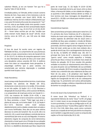 substituir Moisés, já era um homem “em que há o
Espírito” (Nm 27.18; Dt 34.9).
A tradição judaica, no Talmude, atribui a Josué a autoria
literária do livro. Duas vezes o livro menciona o ato de
escrever em conexão com Josué (18.9; 24.26). As
evidências internas do livro indicam enfaticamente que
o seu autor foi testemunha ocular da conquista (cf. “nos”
em 5.6; note-se que Raabe ainda vivia quando o autor
escreveu, 6.25). As partes do livro acrescentadas depois
da morte de Josué — e.g., 15.13-17 (cf. Jz 1.9-13); 24.29-
33 — foram talvez escritas por um dos “anciãos que
ainda viveram muito depois de Josué” (24.31). Josué
morreu cerca de 1375 a.C., aos 110 anos de idade
(24.29).
Propósito
O livro de Josué foi escrito como um registro da
fidelidade de Deus, no cumprimento de suas promessas
pactuais a Israel, concernentes à terra de Canaã (23.14;
cf. Gn 12.6-7). As vitórias da conquista aparecem como
os atos libertadores da parte de Deus pró Israel sobre
uma decadente cultura cananéia (Dt 9.4). A violência
neste livro deve ser enquadrada nesta perspectiva. A
arqueologia confirma que o povo cananeu era
caracterizado por extrema depravação e crueldade
quando Israel ocupou a terra.
Visão Panorâmica
Josué começa onde Deuteronômio termina. Israel estava
acampado nas planícies de Moabe (Dt 34.1),
diretamente a leste de Jericó e rio Jordão. O livro divide-
se em três seções. (1) Seção I (1.1—5.15). Descreve a
designação de Josué por Deus, como sucessor de Moisés,
e os preparativos de Israel para entrar em Canaã (1.1—
3.13), sua travessia do Jordão (3.14—4.24), e suas
primeiras atividades na terra consoante o concerto (cap.
5). Deus prometeu a Josué: “Todo lugar que pisar a
planta do vosso pé, vo-lo tenho dado” (1.3). (2) Seção II
(6.1—13.7). Descreve como Israel avançou
obedientemente contra cidades-estados bem armadas e
com muros fortificados. Deus deu ao seu povo vitórias
decisivas no centro de Canaã (6—8), no sul (9; 10) e no
norte (11; 12), e assim Israel obteve o controle das terras
montanhosas (de norte ao sul) e do Neguebe. A maneira
altamente singular da conquista de Jericó demonstrou
claramente a Israel quem era o Príncipe da sua salvação
(cap. 6). A derrota de Israel em Ai revela a imparcialidade
do livro e a obediência devotada que Deus requeria da
parte de Israel (cap. 7). (3) Seção III (13.8—22.34).
Descreve a repartição da terra, por Josué, entre as doze
tribos; a herança de Calebe; as seis cidades de refúgio; e
as quarenta e oito cidades levíticas dentre as tribos. O
livro termina com duas mensagens de despedida por
Josué (23.1—24.28) e um tributo post-mortem a Josué e
Eleazar (24.29-33).
Características Especiais
Sete características principais sobressaem neste livro. (1)
É o primeiro dos livros históricos do AT a descrever a
história de Israel como nação na Palestina. (2) Oferece
muitos aspectos da admirável vida de Josué como o
escolhido de Deus para completar a missão de Moisés:
estabelecer Israel como o povo do concerto na terra
prometida. (3) O livro registra vários milagres divinos em
favor de Israel, sendo que os dois mais notáveis são a
queda de Jericó (cap. 6) e o prolongamento das horas da
luz do dia, na batalha em Gibeão (cap. 10). (4) É o
principal dos livros do AT a descrever o conceito da
“guerra santa” como missão específica e limitada,
prescrita por Deus e inclusa no contexto mais amplo da
história da salvação. (5) O livro ressalta três grandes
verdades no tocante ao relacionamento entre Deus e o
seu povo do pacto: (a) sua fidelidade; (b) sua santidade;
e (c) a sua salvação. (6) O livro ressalta a importância de
manter viva a memória dos atos redentores de Deus em
favor do seu povo, e de perpetuar esse legado de
geração em geração. (7) O relato prolongado que o livro
registra da transgressão de Acã e do seu subsequente
castigo (cap. 7), juntamente com outras admoestações,
advertências e castigos, enfatiza a importância do temor
do Senhor no coração do seu povo.
O Livro de Josué e Seu Cumprimento no NT
O nome Josué (hb. Yehoshua’ ou Yeshua’) é o
equivalente hebraico do nome “Jesus” no NT, em grego
(ver 1.1 nota). Josué, no seu encargo de introduzir Israel
na terra prometida, é um tipo ou prefiguração no AT, de
Jesus, cuja obra foi levar “muitos filhos à glória” (Hb 2.10;
4.1-13; 2 Co 2.14). Além disso, assim como o primeiro
Josué usou a espada do terrível juízo divino na conquista,
assim também o segundo Josué a usará na conquista das
nações no fim da história (Ap 19.11-16).
COMENTÁRIO
76/852
 
