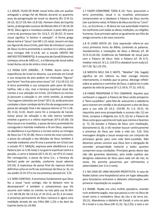 1.1 JOSUÉ, FILHO DE NUM. Josué tinha sido um auxiliar
achegado e amigo fiel de Moisés durante os quarenta
anos da peregrinação de Israel no deserto (Êx 17.8-13;
24.13; 32.17-19; Nm 13.8-16). Homem cheio do Espírito
Santo, já designado sucessor de Moisés (Nm 27.18-24; Dt
34.9). Deus agora o mandava conduzir o povo dEle para
a terra da promessa (ver Gn 12.6,7; 15.18-21). O nome
Josué significa "o Senhor é salvação". A forma grega
desse nome é "Jesus" (ver Mt 1.21 nota). Josué é um tipo
(ou figura) de Jesus Cristo, pelo fato de introduzir o povo
de Deus na terra prometida e conduzi-lo à vitória sobre
seus inimigos (Hb 4.1,6-8; ver o estudo CRISTO NO
ANTIGO TESTAMENTO). A conquista de Canaã (Palestina)
começou cerca de 1405 a.C., e a liderança de Josué sobre
Israel durou cerca de vinte e cinco anos
1.2 PASSA ESTE JORDÃO... À TERRA. Assim como as
experiências de Israel no deserto, sua entrada em Canaã
e sua conquista do país podem ser chamadas "figuras"
que foram "escritas para aviso nosso" (cf. 1 Co 10.11): (1)
A terra prometida e sua conquista pelo povo de Deus
tipifica, não o céu, mas a herança espiritual atual dos
crentes e sua salvação em Cristo. (2) Embora os crentes
já possuam a salvação e, em certo sentido, já estejam
"nos lugares celestiais em Cristo" (Ef 1.3), ainda precisam
combater o bom combate da fé a fim de assegurarem sua
posse da salvação final e do repouso eterno (1 Tm 1.18-
20; 4.16; 6.12). Assim como foi a conquista de Canaã,
tomar posse da salvação e da vida eterna também
envolve a guerra e a vitória espirituais (Ef 6.10-20). (3)
Para Josué e os israelitas, a posse da terra prometida foi
conseguida e mantida mediante a fé em Deus, expressa
na obediência à sua Palavra e na luta contra os inimigos
de Deus (vv.7-9; Dt 28). Para o crente do novo concerto,
a posse da salvação e das bênçãos de Deus também é
mantida mediante uma fé viva e presente em Cristo (ver
o estudo FÉ E GRAÇA), expressa pela obediência à sua
Palavra (ver Jo 3.36 nota) e na guerra espiritual contra o
pecado, a carne e Satanás (Gl 5.16-21; ver Ef 6.11 nota).
Por conseguinte, a posse da terra (i.e., a herança do
Senhor) pode ser perdida, conforme Josué adverte
(23.16). A esperança da posse final do repouso divino
definitivo acha-se na fé nas promessas de Deus (v. 6), no
seu poder (3.14-17) e na sua presença pessoal (vv. 5,9)
1.5 SEREI CONTIGO. A promessa fundamental que Deus
fez a Josué "serei contigo; não te deixarei nem te
desampararei" é também o compromisso que Ele
assume com todos os crentes na luta pela sua fé (Rm
1.17; Mt 28.20; Hb 13.5,6; cf. Dt 31.6; ver Êx 3.14 nota).
A presença permanente de Deus conosco é agora uma
realidade através do seu Filho (Mt 1.23) e do dom do
Espírito Santo (Lc 24.49).
1.7 FAZER CONFORME TODA A LEI. Para -possuírem a
terra prometida, Josué e os israelitas precisavam
comprometer-se a obedecer à Palavra de Deus escrita
(ver a próxima nota). A Palavra de Deus escrita no "Livro"
(i.e., as Escrituras, v. 8) devia ser sua autoridade máxima
em confronto com todas as ideias, tradições, ou religiões
humanas. Esse princípio aplica-se igualmente aos fiéis do
antigo concerto e do novo concerto.
1.8 O LIVRO DESTA LEI. Esta expressão refere-se aos
cinco primeiros livros da Bíblia, contendo as palavras,
mandamentos e revelações de Deus a Moisés (cf. Dt
31.9-12,24-26). Evidências da fidelidade de Josué para
com a Palavra de Deus: falar a Palavra (cf. Dt 6.7),
meditar nela (cf. Sl 1.2; 119.97) e obedecê-la em tudo (cf.
Ed 7.10; Tg 1.22-25).
1.8 MEDITA NELE DIA E NOITE. "Meditar" (hb. hagab)
significa ler em silêncio ou falar consigo mesmo
internamente, à medida que se pensa. Abrange refletir
sobre as palavras e caminhos de Deus, e aplicá-los à cada
aspecto da vida da pessoa (Sl 1.2; 63.6; 77.12; 143.5).
1.8 FARÁS PROSPERAR O TEU CAMINHO. Aqueles que
conhecem e seguem a Palavra de Deus serão prósperos
e "bem-sucedidos", pelo fato de -possuírem a sabedoria
para viverem em retidão e de alcançarem o alvo de Deus
para a sua vida (Sl 14.2; 119.99; Pv 1.3; 10.5). Os
requisitos para essa prosperidade e sucesso são: (1) ser
forte, corajoso e diligente (vv. 6,7); (2) ter a Palavra de
Deus como guia supremo em tudo que cremos e fazemos
(v. 7); (3) estudar a Palavra de Deus com meditação,
diariamente (v. 8); e (4) resolver buscar continuamente
a presença de Deus por toda a vida (vv. 5,9). Esta
mensagem dirigida a Josué enseja-nos um conjunto de
princípios gerais para uma vida bem-sucedida. Não
devemos jamais concluir que Deus tem a obrigação de
conceder prosperidade material a todos quantos
cumprirem essas condições. Princípios gerais desse tipo
não são garantias absolutas, pois estão sujeitos aos
desígnios soberanos de Deus para cada um de nós; às
vezes, Ele permite passarmos por sofrimentos e
adversidades (ver 3 Jo 2 nota).
2.1 NA CASA DE UMA MULHER PROSTITUTA. A casa de
Raabe (talvez uma hospedaria) seria um lugar adequado
para forasteiros entrarem e obterem informações sem
provocar inquietação ou suspeita.
2.1 RAABE. Raabe era uma mulher pecadora, vivendo
num ambiente pagão, mas que passou a crer no Deus de
Israel como o verdadeiro Deus do céu e da terra (vv.
10,11). Abandonou a idolatria de Canaã, e uniu-se pela
fé a Israel e a seu Deus (Hb 11.31; Tg 2.25), e veio a ser
77/852
 