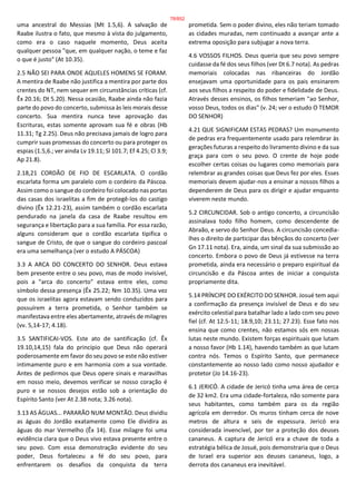 uma ancestral do Messias (Mt 1.5,6). A salvação de
Raabe ilustra o fato, que mesmo à vista do julgamento,
como era o caso naquele momento, Deus aceita
qualquer pessoa "que, em qualquer nação, o teme e faz
o que é justo" (At 10.35).
2.5 NÃO SEI PARA ONDE AQUELES HOMENS SE FORAM.
A mentira de Raabe não justifica a mentira por parte dos
crentes do NT, nem sequer em circunstâncias críticas (cf.
Êx 20.16; Dt 5.20). Nessa ocasião, Raabe ainda não fazia
parte do povo do concerto, submissa às leis morais desse
concerto. Sua mentira nunca teve aprovação das
Escrituras, estas somente aprovam sua fé e obras (Hb
11.31; Tg 2.25). Deus não precisava jamais de logro para
cumprir suas promessas do concerto ou para proteger os
espias (1.5,6.; ver ainda Lv 19.11; Sl 101.7; Ef 4.25; Cl 3.9;
Ap 21.8).
2.18,21 CORDÃO DE FIO DE ESCARLATA. O cordão
escarlata forma um paralelo com o cordeiro da Páscoa.
Assim como o sangue do cordeiro foi colocado nas portas
das casas dos israelitas a fim de protegê-los do castigo
divino (Êx 12.21-23), assim também o cordão escarlata
pendurado na janela da casa de Raabe resultou em
segurança e libertação para a sua família. Por essa razão,
alguns consideram que o cordão escarlata tipifica o
sangue de Cristo, de que o sangue do cordeiro pascoal
era uma semelhança (ver o estudo A PÁSCOA)
3.3 A ARCA DO CONCERTO DO SENHOR. Deus estava
bem presente entre o seu povo, mas de modo invisível,
pois a "arca do concerto" estava entre eles, como
símbolo dessa presença (Êx 25.22; Nm 10.35). Uma vez
que os israelitas agora estavam sendo conduzidos para
possuírem a terra prometida, o Senhor também se
manifestava entre eles abertamente, através de milagres
(vv. 5,14-17; 4.18).
3.5 SANTIFICAI-VOS. Este ato de santificação (cf. Êx
19.10,14,15) fala do princípio que Deus não operará
poderosamente em favor do seu povo se este não estiver
intimamente puro e em harmonia com a sua vontade.
Antes de pedirmos que Deus opere sinais e maravilhas
em nosso meio, devemos verificar se nosso coração é
puro e se nossos desejos estão sob a orientação do
Espírito Santo (ver At 2.38 nota; 3.26 nota).
3.13 AS ÁGUAS... PARARÃO NUM MONTÃO. Deus dividiu
as águas do Jordão exatamente como Ele dividira as
águas do mar Vermelho (Êx 14). Esse milagre foi uma
evidência clara que o Deus vivo estava presente entre o
seu povo. Com essa demonstração evidente do seu
poder, Deus fortaleceu a fé do seu povo, para
enfrentarem os desafios da conquista da terra
prometida. Sem o poder divino, eles não teriam tomado
as cidades muradas, nem continuado a avançar ante a
extrema oposição para subjugar a nova terra.
4.6 VOSSOS FILHOS. Deus queria que seu povo sempre
cuidasse da fé dos seus filhos (ver Dt 6.7 nota). As pedras
memoriais colocadas nas ribanceiras do Jordão
ensejavam uma oportunidade para os pais ensinarem
aos seus filhos a respeito do poder e fidelidade de Deus.
Através desses ensinos, os filhos temeriam "ao Senhor,
vosso Deus, todos os dias" (v. 24; ver o estudo O TEMOR
DO SENHOR)
4.21 QUE SIGNIFICAM ESTAS PEDRAS? Um monumento
de pedras era frequentemente usado para relembrar às
gerações futuras a respeito do livramento divino e da sua
graça para com o seu povo. O crente de hoje pode
escolher certas coisas ou lugares como memoriais para
relembrar as grandes coisas que Deus fez por eles. Esses
memoriais devem ajudar-nos a ensinar a nossos filhos a
dependerem de Deus para os dirigir e ajudar enquanto
viverem neste mundo.
5.2 CIRCUNCIDAR. Sob o antigo concerto, a circuncisão
assinalava todo filho homem, como descendente de
Abraão, e servo do Senhor Deus. A circuncisão concedia-
lhes o direito de participar das bênçãos do concerto (ver
Gn 17.11 nota). Era, ainda, um sinal da sua submissão ao
concerto. Embora o povo de Deus já estivesse na terra
prometida, ainda era necessário o preparo espiritual da
circuncisão e da Páscoa antes de iniciar a conquista
propriamente dita.
5.14 PRÍNCIPE DO EXÉRCITO DO SENHOR. Josué tem aqui
a confirmação da presença invisível de Deus e do seu
exército celestial para batalhar lado a lado com seu povo
fiel (cf. At 12.5-11; 18.9,10; 23.11; 27.23). Esse fato nos
ensina que como crentes, não estamos sós em nossas
lutas neste mundo. Existem forças espirituais que lutam
a nosso favor (Hb 1.14), havendo também as que lutam
contra nós. Temos o Espírito Santo, que permanece
constantemente ao nosso lado como nosso ajudador e
protetor (Jo 14.16-23).
6.1 JERICÓ. A cidade de Jericó tinha uma área de cerca
de 32 km2. Era uma cidade-fortaleza, não somente para
seus habitantes, como também para os da região
agrícola em derredor. Os muros tinham cerca de nove
metros de altura e seis de espessura. Jericó era
considerada invencível, por ter a proteção dos deuses
cananeus. A captura de Jericó era a chave de toda a
estratégia bélica de Josué, pois demonstraria que o Deus
de Israel era superior aos deuses cananeus, logo, a
derrota dos cananeus era inevitável.
78/852
 