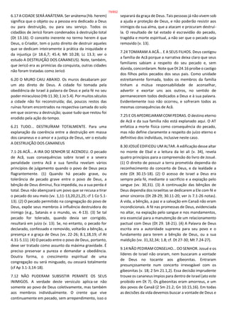 6.17 A CIDADE SERÁ ANÁTEMA. Ser anátema (hb. herem)
significa que o objeto ou a pessoa era dedicado a Deus
ou para destruição, ou para seu serviço. Todos os
cidadãos de Jericó foram condenados à destruição total
(Dt 13.16). O conceito inerente no termo herem é que
Deus, o Criador, tem o justo direito de destruir aqueles
que se dedicam inteiramente à prática da iniquidade e
da injustiça (Jr 18.6,7; 45.4; Mt 10.28; Lc 13.3; ver o
estudo A DESTRUIÇÃO DOS CANANEUS). Note, também,
que Jericó era as primícias da conquista, outras cidades
não foram tratadas como Jericó
6.20 O MURO CAIU ABAIXO. Os muros desabaram por
um ato direto de Deus. A cidade foi tomada pela
obediência de Israel à palavra de Deus e pela fé no seu
poder miraculoso (Hb 11.30; 1 Jo 5.4). Por muitos séculos
a cidade não foi reconstruída; daí, poucos restos das
ruínas foram encontrados na respectiva camada do solo
em que ocorreu a destruição; quase tudo que restou foi
erodido pela ação do tempo.
6.21 TUDO... DESTRUÍRAM TOTALMENTE. Para uma
explanação da coerência entre a destruição em massa
dos cananeus e o amor e a justiça de Deus, ver o estudo
A DESTRUIÇÃO DOS CANANEUS
7.1-26 ACÃ... A IRA DO SENHOR SE ACENDEU. O pecado
de Acã, suas consequências sobre Israel e a severa
penalidade contra Acã e sua família revelam vários
princípios de julgamento quando o povo de Deus peca
flagrantemente. (1) Quando há pecado grave, ou
tolerância de pecado grave entre o povo de Deus, a
bênção de Deus diminui, fica impedida, ou a sua perda é
total. Deus não abençoará um povo que se recusa a tirar
o pecado do seu meio (vv. 1,11-13,20,21,25; cf 1 Co 5.1-
13). (2) O pecado permitido na congregação do povo de
Deus, expõe seus membros à influência destruidora do
inimigo (e.g., Satanás e o mundo, vv. 4-13). (3) Se tal
pecado for tolerado, quando devia ser corrigido,
resultará em juízo (v. 13). Se, no entanto, o pecado for
declarado, confessado e removido, voltarão a bênção, a
presença e a graça de Deus (vv. 22-26; 8.1,18,19; cf At
4.31-5.11). (4) O pecado entre o povo de Deus, portanto,
deve ser tratado como assunto da máxima gravidade. É
preciso preservar a pureza e demandar a obediência.
Doutra forma, o crescimento espiritual de uma
congregação ou será minguado, ou cessará totalmente
(cf Ap 3.1-3,14-18).
7.12 NÃO PUDERAM SUBSISTIR PERANTE OS SEUS
INIMIGOS. A verdade deste versículo aplica-se não
somente ao povo de Deus coletivamente, mas também
aos membros individualmente. O crente que vive
continuamente em pecado, sem arrependimento, isso o
separará da graça de Deus. Tais pessoas já não vivem sob
a ajuda e proteção de Deus, e não poderão resistir aos
inimigos da sua alma, que a atacam e procuram destruí-
la. O resultado de tal estado é escravidão do pecado,
tragédia e morte espiritual, a não ser que o pecado seja
removido (v. 13).
7.24 TOMARAM A ACÃ... E A SEUS FILHOS. Deus castigou
a família de Acã porque a narrativa deixa claro que seus
familiares sabiam a respeito do seu pecado e, sem
dúvida, concordaram. Note que Dt 24.16 proíbe o castigo
dos filhos pelos pecados dos seus pais. Como unidade
estreitamente formada, todos os membros da família
tinham a mútua responsabilidade de aconselhar,
advertir e exortar uns aos outros, no sentido de
permanecerem todos dedicados a Deus e à sua palavra.
Evidentemente isso não ocorreu, e sofreram todos as
mesmas consequências de Acã.
7.25 E OS APEDREJARAM COM PEDRAS. O destino eterno
de Acã e da sua família não está explanado aqui. O AT
enfatiza a morte física como consequência do pecado,
mas não define claramente a respeito do juízo eterno e
definitivo dos indivíduos, inclusive neste caso.
8.30 JOSUÉ EDIFICOU UM ALTAR. A edificação desse altar
no monte de Ebal e a leitura da lei ali (v. 34), revela
quatro princípios para a compreensão do livro de Josué.
(1) O direito de possuir a terra prometida dependia do
reconhecimento do concerto de Deus, e da lealdade a
este (Dt 30.15-18). (2) O acesso de Israel a Deus era
sempre pela fé, mediante o sacrifício e a expiação pelo
sangue (vv. 30,31). (3) A continuação das bênçãos de
Deus dependia dos israelitas se dedicarem a Ele com fé e
amor sinceros (Dt 28-29; 30.11-20; ver Js 7.1-26 notas).
A vida, a bênção, a paz e a salvação em Canaã não eram
incondicionais. A fé nas promessas de Deus, evidenciada
no altar, na expiação pelo sangue e nos mandamentos,
era essencial para a manutenção de um relacionamento
pactual com Deus (Dt 29. 18-21). (4) A Palavra de Deus
escrita era a autoridade suprema para seu povo e o
fundamento para terem a bênção de Deus, ou a sua
maldição (vv. 31,32,34; 1.8; cf. Dt 27-30; Mt 7.24-27).
9.14 NÃO PEDIRAM CONSELHO... DO SENHOR. Josué e os
líderes de Israel não oraram, nem buscaram a vontade
de Deus no tocante aos gibeonitas. Entraram
presunçosamente num concerto irrevogável com os
gibeonitas (v. 18; 2 Sm 21.1,2). Essa decisão imprudente
trouxe os cananeus ímpios para dentro de Israel (ato este
proibido em Dt 7). Os gibeonitas eram amorreus, e um
dos povos de Canaã (2 Sm 21.2; Gn 10.15,16). Em todas
as decisões da vida devemos buscar a vontade de Deus e
79/852
 