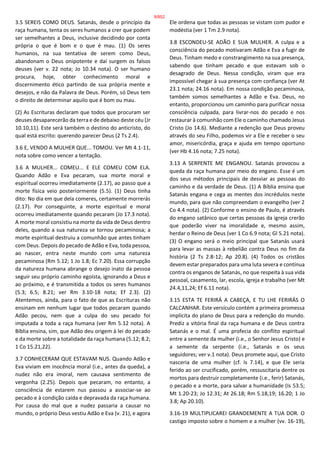 3.5 SEREIS COMO DEUS. Satanás, desde o princípio da
raça humana, tenta os seres humanos a crer que podem
ser semelhantes a Deus, inclusive decidindo por conta
própria o que é bom e o que é mau. (1) Os seres
humanos, na sua tentativa de serem como Deus,
abandonam o Deus onipotente e daí surgem os falsos
deuses (ver v. 22 nota; Jo 10.34 nota). O ser humano
procura, hoje, obter conhecimento moral e
discernimento ético partindo de sua própria mente e
desejos, e não da Palavra de Deus. Porém, só Deus tem
o direito de determinar aquilo que é bom ou mau.
(2) As Escrituras declaram que todos que procuram ser
deuses desaparecerão da terra e de debaixo deste céu (Jr
10.10,11). Este será também o destino do anticristo, do
qual está escrito: querendo parecer Deus (2 Ts 2.4).
3.6 E, VENDO A MULHER QUE... TOMOU. Ver Mt 4.1-11,
nota sobre como vencer a tentação.
3.6 A MULHER... COMEU... E ELE COMEU COM ELA.
Quando Adão e Eva pecaram, sua morte moral e
espiritual ocorreu imediatamente (2.17), ao passo que a
morte física veio posteriormente (5.5). (1) Deus tinha
dito: No dia em que dela comeres, certamente morrerás
(2.17). Por conseguinte, a morte espiritual e moral
ocorreu imediatamente quando pecaram (Jo 17.3 nota).
A morte moral consistiu na morte da vida de Deus dentro
deles, quando a sua natureza se tornou pecaminosa; a
morte espiritual destruiu a comunhão que antes tinham
com Deus. Depois do pecado de Adão e Eva, toda pessoa,
ao nascer, entra neste mundo com uma natureza
pecaminosa (Rm 5.12; 1 Jo 1.8; Ec 7.20). Essa corrupção
da natureza humana abrange o desejo inato da pessoa
seguir seu próprio caminho egoísta, ignorando a Deus e
ao próximo, e é transmitida a todos os seres humanos
(5.3; 6.5; 8.21; ver Rm 3.10-18 nota; Ef 2.3). (2)
Atentemos, ainda, para o fato de que as Escrituras não
ensinam em nenhum lugar que todos pecaram quando
Adão pecou, nem que a culpa do seu pecado foi
imputada a toda a raça humana (ver Rm 5.12 nota). A
Bíblia ensina, sim, que Adão deu origem à lei do pecado
e da morte sobre a totalidade da raça humana (5.12; 8.2;
1 Co 15.21,22).
3.7 CONHECERAM QUE ESTAVAM NUS. Quando Adão e
Eva viviam em inocência moral (i.e., antes da queda), a
nudez não era imoral, nem causava sentimento de
vergonha (2.25). Depois que pecaram, no entanto, a
consciência de estarem nus passou a associar-se ao
pecado e à condição caída e depravada da raça humana.
Por causa do mal que a nudez passaria a causar no
mundo, o próprio Deus vestiu Adão e Eva (v. 21), e agora
Ele ordena que todas as pessoas se vistam com pudor e
modéstia (ver 1 Tm 2.9 nota).
3.8 ESCONDEU-SE ADÃO E SUA MULHER. A culpa e a
consciência do pecado motivaram Adão e Eva a fugir de
Deus. Tinham medo e constrangimento na sua presença,
sabendo que tinham pecado e que estavam sob o
desagrado de Deus. Nessa condição, viram que era
impossível chegar à sua presença com confiança (ver At
23.1 nota; 24.16 nota). Em nossa condição pecaminosa,
também somos semelhantes a Adão e Eva. Deus, no
entanto, proporcionou um caminho para purificar nossa
consciência culpada, para livrar-nos do pecado e nos
restaurar à comunhão com Ele o caminho chamado Jesus
Cristo (Jo 14.6). Mediante a redenção que Deus proveu
através do seu Filho, podemos vir a Ele e receber o seu
amor, misericórdia, graça e ajuda em tempo oportuno
(ver Hb 4.16 nota; 7.25 nota).
3.13 A SERPENTE ME ENGANOU. Satanás provocou a
queda da raça humana por meio do engano. Esse é um
dos seus métodos principais de desviar as pessoas do
caminho e da verdade de Deus. (1) A Bíblia ensina que
Satanás engana e cega as mentes dos incrédulos neste
mundo, para que não compreendam o evangelho (ver 2
Co 4.4 nota). (2) Conforme o ensino de Paulo, é através
do engano satânico que certas pessoas da igreja crerão
que poderão viver na imoralidade e, mesmo assim,
herdar o Reino de Deus (ver 1 Co 6.9 nota; Gl 5.21 nota).
(3) O engano será o meio principal que Satanás usará
para levar as massas à rebelião contra Deus no fim da
história (2 Ts 2.8-12; Ap 20.8). (4) Todos os cristãos
devem estar preparados para uma luta severa e contínua
contra os enganos de Satanás, no que respeita à sua vida
pessoal, casamento, lar, escola, igreja e trabalho (ver Mt
24.4,11,24; Ef 6.11 nota).
3.15 ESTA TE FERIRÁ A CABEÇA, E TU LHE FERIRÁS O
CALCANHAR. Este versículo contém a primeira promessa
implícita do plano de Deus para a redenção do mundo.
Prediz a vitória final da raça humana e de Deus contra
Satanás e o mal. É uma profecia do conflito espiritual
entre a semente da mulher (i.e., o Senhor Jesus Cristo) e
a semente da serpente (i.e., Satanás e os seus
seguidores; ver v.1 nota). Deus promete aqui, que Cristo
nasceria de uma mulher (cf. Is 7.14), e que Ele seria
ferido ao ser crucificado, porém, ressuscitaria dentre os
mortos para destruir completamente (i.e., ferir) Satanás,
o pecado e a morte, para salvar a humanidade (Is 53.5;
Mt 1.20-23; Jo 12.31; At 26.18; Rm 5.18,19; 16.20; 1 Jo
3.8; Ap 20.10).
3.16-19 MULTIPLICAREI GRANDEMENTE A TUA DOR. O
castigo imposto sobre o homem e a mulher (vv. 16-19),
8/852
 