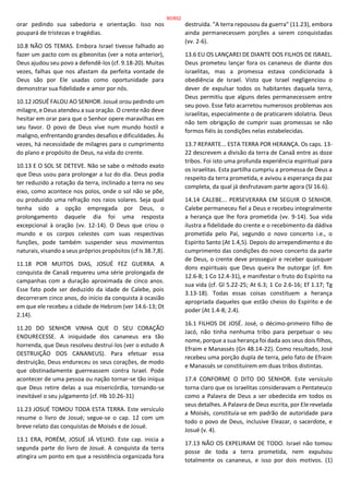 orar pedindo sua sabedoria e orientação. Isso nos
poupará de tristezas e tragédias.
10.8 NÃO OS TEMAS. Embora Israel tivesse falhado ao
fazer um pacto com os gibeonitas (ver a nota anterior),
Deus ajudou seu povo a defendê-los (cf. 9.18-20). Muitas
vezes, falhas que nos afastam da perfeita vontade de
Deus são por Ele usadas como oportunidade para
demonstrar sua fidelidade e amor por nós.
10.12 JOSUÉ FALOU AO SENHOR. Josué orou pedindo um
milagre, e Deus atendeu a sua oração. O crente não deve
hesitar em orar para que o Senhor opere maravilhas em
seu favor. O povo de Deus vive num mundo hostil e
maligno, enfrentando grandes desafios e dificuldades. Às
vezes, há necessidade de milagres para o cumprimento
do plano e propósito de Deus, na vida do crente.
10.13 E O SOL SE DETEVE. Não se sabe o método exato
que Deus usou para prolongar a luz do dia. Deus podia
ter reduzido a rotação da terra, inclinado a terra no seu
eixo, como acontece nos polos, onde o sol não se põe,
ou produzido uma refração nos raios solares. Seja qual
tenha sido a opção empregada por Deus, o
prolongamento daquele dia foi uma resposta
excepcional à oração (vv. 12-14). O Deus que criou o
mundo e os corpos celestes com suas respectivas
funções, pode também suspender seus movimentos
naturais, visando a seus próprios propósitos (cf Is 38.7,8).
11.18 POR MUITOS DIAS, JOSUÉ FEZ GUERRA. A
conquista de Canaã requereu uma série prolongada de
campanhas com a duração aproximada de cinco anos.
Esse fato pode ser deduzido da idade de Calebe, pois
decorreram cinco anos, do início da conquista à ocasião
em que ele recebeu a cidade de Hebrom (ver 14.6-13; Dt
2.14).
11.20 DO SENHOR VINHA QUE O SEU CORAÇÃO
ENDURECESSE. A iniquidade dos cananeus era tão
horrenda, que Deus resolveu destruí-los (ver o estudo A
DESTRUIÇÃO DOS CANANEUS). Para efetuar essa
destruição, Deus endureceu os seus corações, de modo
que obstinadamente guerreassem contra Israel. Pode
acontecer de uma pessoa ou nação tornar-se tão iníqua
que Deus retire delas a sua misericórdia, tornando-se
inevitável o seu julgamento (cf. Hb 10.26-31)
11.23 JOSUÉ TOMOU TODA ESTA TERRA. Este versículo
resume o livro de Josué; segue-se o cap. 12 com um
breve relato das conquistas de Moisés e de Josué.
13.1 ERA, PORÉM, JOSUÉ JÁ VELHO. Este cap. inicia a
segunda parte do livro de Josué. A conquista da terra
atingira um ponto em que a resistência organizada fora
destruída. "A terra repousou da guerra" (11.23), embora
ainda permanecessem porções a serem conquistadas
(vv. 2-6).
13.6 EU OS LANÇAREI DE DIANTE DOS FILHOS DE ISRAEL.
Deus prometeu lançar fora os cananeus de diante dos
israelitas, mas a promessa estava condicionada à
obediência de Israel. Visto que Israel negligenciou o
dever de expulsar todos os habitantes daquela terra,
Deus permitiu que alguns deles permanecessem entre
seu povo. Esse fato acarretou numerosos problemas aos
israelitas, especialmente o de praticarem idolatria. Deus
não tem obrigação de cumprir suas promessas se não
formos fiéis às condições nelas estabelecidas.
13.7 REPARTE... ESTA TERRA POR HERANÇA. Os caps. 13-
22 descrevem a divisão da terra de Canaã entre as doze
tribos. Foi isto uma profunda experiência espiritual para
os israelitas. Esta partilha cumpriu a promessa de Deus a
respeito da terra prometida, e avivou a esperança da paz
completa, da qual já desfrutavam parte agora (Sl 16.6).
14.14 CALEBE... PERSEVERARA EM SEGUIR O SENHOR.
Calebe permaneceu fiel a Deus e recebeu integralmente
a herança que lhe fora prometida (vv. 9-14). Sua vida
ilustra a fidelidade do crente e o recebimento da dádiva
prometida pelo Pai, segundo o novo concerto i.e., o
Espírito Santo (At 1.4,5). Depois do arrependimento e do
cumprimento das condições do novo concerto da parte
de Deus, o crente deve prosseguir e receber quaisquer
dons espirituais que Deus queira lhe outorgar (cf. Rm
12.6-8; 1 Co 12.4-31), e manifestar o fruto do Espírito na
sua vida (cf. Gl 5.22-25; At 6.3; 1 Co 2.6-16; Ef 1.17; Tg
3.13-18). Todas essas coisas constituem a herança
apropriada daqueles que estão cheios do Espírito e de
poder (At 1.4-8; 2.4).
16.1 FILHOS DE JOSÉ. José, o décimo-primeiro filho de
Jacó, não tinha nenhuma tribo para perpetuar o seu
nome, porque a sua herança foi dada aos seus dois filhos,
Efraim e Manassés (Gn 48.14-22). Como resultado, José
recebeu uma porção dupla de terra, pelo fato de Efraim
e Manassés se constituírem em duas tribos distintas.
17.4 CONFORME O DITO DO SENHOR. Este versículo
torna claro que os israelitas consideravam o Pentateuco
como a Palavra de Deus a ser obedecida em todos os
seus detalhes. A Palavra de Deus escrita, por Ele revelada
a Moisés, constituía-se em padrão de autoridade para
todo o povo de Deus, inclusive Eleazar, o sacerdote, e
Josué (v. 4).
17.13 NÃO OS EXPELIRAM DE TODO. Israel não tomou
posse de toda a terra prometida, nem expulsou
totalmente os cananeus, e isso por dois motivos. (1)
80/852
 