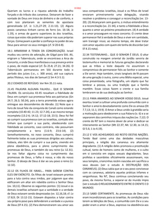 Queriam os lucros e a riqueza advinda do trabalho
forçado e do tributo dos cananeus. Deixaram de fazer a
vontade de Deus em troca de dinheiro e de conforto, e
com isso plantaram as sementes da apostasia
generalizada (cf. Jz 1.21,27-29; 2.11-13). (2) Alguns
povos cananeus tinham carros de ferro (vv. 16-18; Jz
1.19), e armas de guerra superiores às dos israelitas,
coisas que estes não poderiam superar nas suas próprias
forças. Começavam a perder a confiança no poder do seu
Deus para vencer os seus inimigos (cf. Sl 20.6-8).
18.1 ARMARAM A TENDA DA CONGREGAÇÃO. Israel
mudou seu centro de adoração, de Gilgal para Siló. Ali,
erigiram o Tabernáculo, onde se encontrava a Arca do
Concerto, e onde Deus manifestava a sua presença entre
o povo, de modo especial (cf. Êx 25.8; 27.21; 34.26). O
Tabernáculo permaneceu em Siló durante todo o
período dos juízes (i.e., c. 300 anos), até sua captura
pelos filisteus, nos dias de Samuel (1 Sm 4.3-5.1).
20.2 CIDADES DE REFÚGIO. Ver Nm 35.11 nota.
21.45 PALAVRA ALGUMA FALHOU... QUE O SENHOR
FALARA. Os versículos 43-45 ressaltam a fidelidade de
Deus em cumprir sua promessa feita aos patriarcas (Gn
24.7; 26.3; 50.24), pois a terra prometida estava agora
entregue aos descendentes de Abraão. (1) Note que o
livro de Josué fala da conquista de Canaã como estando
completa (10.40-42; 11.23; 12.7-24), e ao mesmo tempo
incompleta (13.2-6; 14.12; 17.12-18; 23.5). Deus foi fiel
ao cumprir sua promessa com os israelitas, contudo eles
tinham que cumprir a sua parte, obedecendo com
fidelidade ao concerto, caso contrário, não possuiriam
completamente a terra (1.6-9; 23.6-14). (2)
Semelhantemente, no novo concerto, Deus cumprirá
fielmente todas as suas promessas dirigidas aos salvos;
todavia, eles têm de cumprir a sua parte, vivendo em
plena obediência, para o pleno cumprimento das
promessas de Deus, e também do seu reino (Lc 12.31).
Se nos faltar alguma coisa no cumprimento das
promessas de Deus, a falha é nossa, e não do nosso
Senhor. O desejo de Deus é dar ao seu povo o reino (Lc
12.32).
22.12 OS FILHOS DE ISRAEL... PARA SAÍREM CONTRA
ELES EM EXÉRCITO. Os filhos de Israel estavam prontos
para a luta contra seus irmãos, por julgarem que eles
edificaram um altar em rebeldia contra o Senhor Deus
(vv. 10,11). Observe os seguintes pontos: (1) Josué e os
demais israelitas achavam que a santidade e a verdade
de Deus estavam sendo desprezadas (vv. 12,16,18; cf. Lv
17.8,9; Dt 13.12-15). Estavam dispostos a lutar contra
seu próprio povo para defenderem a verdade e a pureza
de Deus (Ef 4.15). (2) Para demonstrarem seu amor aos
seus compatriotas israelitas, Josué e os filhos de Israel
enviaram primeiramente uma delegação, visando
resolver o problema e conseguir a reconciliação (vv. 13-
20). (3) Alcançaram sem guerra, o mútuo entendimento
e a reconciliação (vv. 21-34), e tanto a fidelidade a Deus
quanto o amor ao próximo prevaleceram. (4) A verdade
e o amor prosseguem no novo concerto. O crente deve
permanecer fiel à verdade de Deus e viver em santidade,
sem transigir nisso; ao mesmo tempo, ele deve tratar
com amor aqueles com quem ele tenha de discordar (ver
Ef 4.15 nota).
22.34 TESTEMUNHO... QUE O SENHOR É DEUS. O altar
construído na margem oriental do Jordão serviria de
testemunho e memorial às futuras gerações declarando
que as tribos a leste daquele rio assumiram o
compromisso de permanecer fiéis ao Senhor e somente
a Ele servir. Hoje também, sinais tangíveis de fé passam
de uma geração à outra, como uma Bíblia especial, uma
coisa presenteada, uma fotografia, um objeto que faz
lembrar a pessoa, ou uma tradição que a família
mantém. Essas coisas fazem o crente e sua família
lembrarem-se de sua dedicação ao Senhor.
23.11 PARA AMARDES AO SENHOR VOSSO DEUS. Josué
exortou Israel a cultivar uma profunda comunhão com o
Senhor e amá-lo devotadamente como Ele os amava (Dt
7.7,13; 11.1; 19.9). O Amor a Deus unido à gratidão seria
a motivação para obedecerem a sua Palavra (v. 6) e a se
separarem dos caminhos iníquos das nações (vv. 7,12). O
crente do NT tem o mesmo dever de amar e dedicar-se
inteiramente ao Senhor (Mt 22.37; Mc 12.30; Jo 14.15;
Gl 5.6; 1 Jo 4.19).
23.12 E VOS ACHEGARDES AO RESTO DESTAS NAÇÕES.
Tendo Baal como uma das deidades masculinas
principais, a religião dos cananeus era altamente
degradante. (1) A religião deles promovia a prostituição
cultual, tanto de homens como de mulheres, e o culto
em si consistia em orgias sexuais degradantes. Seus
profetas e sacerdotes oficialmente assassinavam, nos
seus templos, criancinhas recém-nascidas em sacrifício a
seus deuses (ver o estudo A DESTRUIÇÃO DOS
CANANEUS). (2) Deus sabia que se o seu povo convivesse
com os cananeus, adotaria aquelas práticas infames e
vergonhosas. No NT, Deus continua conclamando seu
povo, da mesma forma, a separar-se do mundo ímpio
(ver o estudo O RELACIONAMENTO ENTRE O CRENTE E O
MUNDO)
23.13 SABEI CERTAMENTE. As promessas de Deus não
eram incondicionais para os israelitas. As condições para
terem as bênçãos de Deus, a comunhão com Ele e o seu
poder eram o amor a Deus, expresso na obediência aos
81/852
 