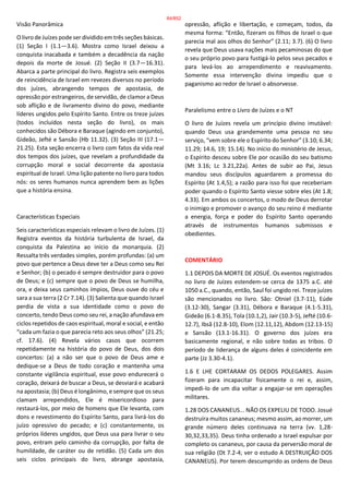 Visão Panorâmica
O livro de Juízes pode ser dividido em três seções básicas.
(1) Seção I (1.1—3.6). Mostra como Israel deixou a
conquista inacabada e também a decadência da nação
depois da morte de Josué. (2) Seção II (3.7—16.31).
Abarca a parte principal do livro. Registra seis exemplos
de reincidência de Israel em revezes diversos no período
dos juízes, abrangendo tempos de apostasia, de
opressão por estrangeiros, de servidão, de clamor a Deus
sob aflição e de livramento divino do povo, mediante
líderes ungidos pelo Espírito Santo. Entre os treze juízes
(todos incluídos nesta seção do livro), os mais
conhecidos são Débora e Baraque (agindo em conjunto),
Gideão, Jefté e Sansão (Hb 11.32). (3) Seção III (17.1—
21.25). Esta seção encerra o livro com fatos da vida real
dos tempos dos juízes, que revelam a profundidade da
corrupção moral e social decorrente da apostasia
espiritual de Israel. Uma lição patente no livro para todos
nós: os seres humanos nunca aprendem bem as lições
que a história ensina.
Características Especiais
Seis características especiais relevam o livro de Juízes. (1)
Registra eventos da história turbulenta de Israel, da
conquista da Palestina ao início da monarquia. (2)
Ressalta três verdades simples, porém profundas: (a) um
povo que pertence a Deus deve ter a Deus como seu Rei
e Senhor; (b) o pecado é sempre destruidor para o povo
de Deus; e (c) sempre que o povo de Deus se humilha,
ora, e deixa seus caminhos ímpios, Deus ouve do céu e
sara a sua terra (2 Cr 7.14). (3) Salienta que quando Israel
perdia de vista a sua identidade como o povo do
concerto, tendo Deus como seu rei, a nação afundava em
ciclos repetidos de caos espiritual, moral e social, e então
“cada um fazia o que parecia reto aos seus olhos” (21.25;
cf. 17.6). (4) Revela vários casos que ocorrem
repetidamente na história do povo de Deus, dos dois
concertos: (a) a não ser que o povo de Deus ame e
dedique-se a Deus de todo coração e mantenha uma
constante vigilância espiritual, esse povo endurecerá o
coração, deixará de buscar a Deus, se desviará e acabará
na apostasia; (b) Deus é longânimo, e sempre que os seus
clamam arrependidos, Ele é misericordioso para
restaurá-los, por meio de homens que Ele levanta, com
dons e revestimento do Espírito Santo, para livrá-los do
juízo opressivo do pecado; e (c) constantemente, os
próprios líderes ungidos, que Deus usa para livrar o seu
povo, entram pelo caminho da corrupção, por falta de
humildade, de caráter ou de retidão. (5) Cada um dos
seis ciclos principais do livro, abrange apostasia,
opressão, aflição e libertação, e começam, todos, da
mesma forma: “Então, fizeram os filhos de Israel o que
parecia mal aos olhos do Senhor” (2.11; 3.7). (6) O livro
revela que Deus usava nações mais pecaminosas do que
o seu próprio povo para fustigá-lo pelos seus pecados e
para levá-los ao arrependimento e reavivamento.
Somente essa intervenção divina impediu que o
paganismo ao redor de Israel o absorvesse.
Paralelismo entre o Livro de Juízes e o NT
O livro de Juízes revela um princípio divino imutável:
quando Deus usa grandemente uma pessoa no seu
serviço, “vem sobre ele o Espírito do Senhor” (3.10; 6.34;
11.29; 14.6, 19; 15.14). No início do ministério de Jesus,
o Espírito desceu sobre Ele por ocasião do seu batismo
(Mt 3.16; Lc 3.21,22a). Antes de subir ao Pai, Jesus
mandou seus discípulos aguardarem a promessa do
Espírito (At 1.4,5); a razão para isso foi que receberiam
poder quando o Espírito Santo viesse sobre eles (At 1.8;
4.33). Em ambos os concertos, o modo de Deus derrotar
o inimigo e promover o avanço do seu reino é mediante
a energia, força e poder do Espírito Santo operando
através de instrumentos humanos submissos e
obedientes.
COMENTÁRIO
1.1 DEPOIS DA MORTE DE JOSUÉ. Os eventos registrados
no livro de Juízes estendem-se cerca de 1375 a.C. até
1050 a.C., quando, então, Saul foi ungido rei. Treze juízes
são mencionados no livro. São: Otniel (3.7-11), Eúde
(3.12-30), Sangar (3.31), Débora e Baraque (4.1-5.31),
Gideão (6.1-8.35), Tola (10.1,2), Jair (10.3-5), Jefté (10.6-
12.7), Ibsã (12.8-10), Elom (12.11,12), Abdom (12.13-15)
e Sansão (13.1-16.31). O governo dos juízes era
basicamente regional, e não sobre todas as tribos. O
período de liderança de alguns deles é coincidente em
parte (Jz 3.30-4.1).
1.6 E LHE CORTARAM OS DEDOS POLEGARES. Assim
fizeram para incapacitar fisicamente o rei e, assim,
impedi-lo de um dia voltar a engajar-se em operações
militares.
1.28 DOS CANANEUS... NÃO OS EXPELIU DE TODO. Josué
destruíra muitos cananeus; mesmo assim, ao morrer, um
grande número deles continuava na terra (vv. 1,28-
30,32,33,35). Deus tinha ordenado a Israel expulsar por
completo os cananeus, por causa da perversão moral de
sua religião (Dt 7.2-4; ver o estudo A DESTRUIÇÃO DOS
CANANEUS). Por terem descumprido as ordens de Deus
84/852
 