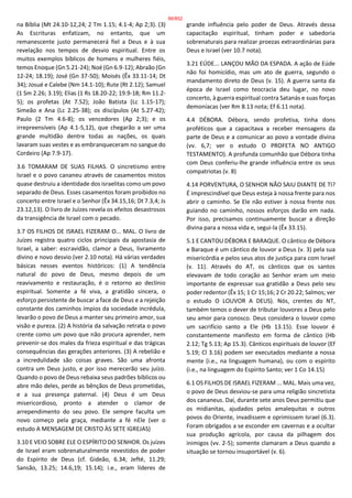 na Bíblia (Mt 24.10-12,24; 2 Tm 1.15; 4.1-4; Ap 2;3). (3)
As Escrituras enfatizam, no entanto, que um
remanescente justo permanecerá fiel a Deus e à sua
revelação nos tempos de desvio espiritual. Entre os
muitos exemplos bíblicos de homens e mulheres fiéis,
temos Enoque (Gn 5.21-24); Noé (Gn 6.9-12); Abraão (Gn
12-24; 18.19); José (Gn 37-50); Moisés (Êx 33.11-14; Dt
34); Josué e Calebe (Nm 14.1-10); Rute (Rt 2.12); Samuel
(1 Sm 2.26; 3.19); Elias (1 Rs 18.20-22; 19.9-18; Rm 11.2-
5); os profetas (At 7.52); João Batista (Lc 1.15-17);
Simeão e Ana (Lc 2.25-38); os discípulos (At 5.27-42);
Paulo (2 Tm 4.6-8); os vencedores (Ap 2;3); e os
irrepreensíveis (Ap 4.1-5,12), que chegarão a ser uma
grande multidão dentre todas as nações, os quais
lavaram suas vestes e as embranqueceram no sangue do
Cordeiro (Ap 7.9-17).
3.6 TOMARAM DE SUAS FILHAS. O sincretismo entre
Israel e o povo cananeu através de casamentos mistos
quase destruiu a identidade dos israelitas como um povo
separado de Deus. Esses casamentos foram proibidos no
concerto entre Israel e o Senhor (Êx 34.15,16; Dt 7.3,4; Js
23.12,13). O livro de Juízes revela os efeitos desastrosos
da transigência de Israel com o pecado.
3.7 OS FILHOS DE ISRAEL FIZERAM O... MAL. O livro de
Juízes registra quatro ciclos principais da apostasia de
Israel, a saber: escravidão, clamor a Deus, livramento
divino e novo desvio (ver 2.10 nota). Há várias verdades
básicas nesses eventos históricos: (1) A tendência
natural do povo de Deus, mesmo depois de um
reavivamento e restauração, é o retorno ao declínio
espiritual. Somente a fé viva, a gratidão sincera, o
esforço persistente de buscar a face de Deus e a rejeição
constante dos caminhos ímpios da sociedade incrédula,
levarão o povo de Deus a manter seu primeiro amor, sua
visão e pureza. (2) A história da salvação retrata o povo
crente como um povo que não procura aprender, nem
prevenir-se dos males da frieza espiritual e das trágicas
consequências das gerações anteriores. (3) A rebelião e
a incredulidade são coisas graves. São uma afronta
contra um Deus justo, e por isso merecerão seu juízo.
Quando o povo de Deus rebaixa seus padrões bíblicos ou
abre mão deles, perde as bênçãos de Deus prometidas,
e a sua presença paternal. (4) Deus é um Deus
misericordioso, pronto a atender o clamor de
arrependimento do seu povo. Ele sempre faculta um
novo começo pela graça, mediante a fé nEle (ver o
estudo A MENSAGEM DE CRISTO ÀS SETE IGREJAS)
3.10 E VEIO SOBRE ELE O ESPÍRITO DO SENHOR. Os juízes
de Israel eram sobrenaturalmente revestidos de poder
do Espírito de Deus (cf. Gideão, 6.34; Jefté, 11.29;
Sansão, 13.25; 14.6,19; 15.14); i.e., eram líderes de
grande influência pelo poder de Deus. Através dessa
capacitação espiritual, tinham poder e sabedoria
sobrenaturais para realizar proezas extraordinárias para
Deus e Israel (ver 10.7 nota).
3.21 EÚDE... LANÇOU MÃO DA ESPADA. A ação de Eúde
não foi homicídio, mas um ato de guerra, segundo o
mandamento direto de Deus (v. 15). A guerra santa da
época de Israel como teocracia deu lugar, no novo
concerto, à guerra espiritual contra Satanás e suas forças
demoníacas (ver Rm 8.13 nota; Ef 6.11 nota).
4.4 DÉBORA. Débora, sendo profetisa, tinha dons
proféticos que a capacitava a receber mensagens da
parte de Deus e a comunicar ao povo a vontade divina
(vv. 6,7; ver o estudo O PROFETA NO ANTIGO
TESTAMENTO). A profunda comunhão que Débora tinha
com Deus conferiu-lhe grande influência entre os seus
compatriotas (v. 8)
4.14 PORVENTURA, O SENHOR NÃO SAIU DIANTE DE TI?
É imprescindível que Deus esteja à nossa frente para nos
abrir o caminho. Se Ele não estiver à nossa frente nos
guiando no caminho, nossos esforços darão em nada.
Por isso, precisamos continuamente buscar a direção
divina para a nossa vida e, segui-la (Êx 33.15).
5.1 E CANTOU DÉBORA E BARAQUE. O cântico de Débora
e Baraque é um cântico de louvor a Deus (v. 3) pela sua
misericórdia e pelos seus atos de justiça para com Israel
(v. 11). Através do AT, os cânticos que os santos
elevavam de todo coração ao Senhor eram um meio
importante de expressar sua gratidão a Deus pelo seu
poder redentor (Êx 15; 1 Cr 15;16; 2 Cr 20.22; Salmos; ver
o estudo O LOUVOR A DEUS). Nós, crentes do NT,
também temos o dever de tributar louvores a Deus pelo
seu amor para conosco. Deus considera o louvor como
um sacrifício santo a Ele (Hb 13.15). Esse louvor é
constantemente manifesto em forma de cântico (Hb
2.12; Tg 5.13; Ap 15.3). Cânticos espirituais de louvor (Ef
5.19; Cl 3.16) podem ser executados mediante a nossa
mente (i.e., na linguagem humana), ou com o espírito
(i.e., na linguagem do Espírito Santo; ver 1 Co 14.15)
6.1 OS FILHOS DE ISRAEL FIZERAM ... MAL. Mais uma vez,
o povo de Deus desviou-se para uma religião sincretista
dos cananeus. Daí, durante sete anos Deus permitiu que
os midianitas, ajudados pelos amalequitas e outros
povos do Oriente, invadissem e oprimissem Israel (6.3).
Foram obrigados a se esconder em cavernas e a ocultar
sua produção agrícola, por causa da pilhagem dos
inimigos (vv. 2-5); somente clamaram a Deus quando a
situação se tornou insuportável (v. 6).
86/852
 