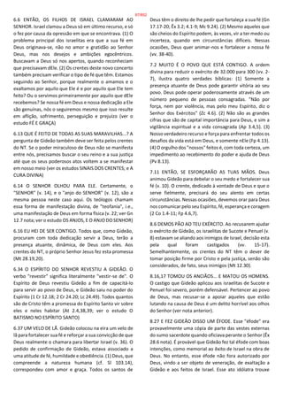 6.6 ENTÃO, OS FILHOS DE ISRAEL CLAMARAM AO
SENHOR. Israel clamou a Deus só em último recurso, e só
o fez por causa da opressão em que se encontrava. (1) O
problema principal dos israelitas era que a sua fé em
Deus originava-se, não no amor e gratidão ao Senhor
Deus, mas nos desejos e ambições egocêntricos.
Buscavam a Deus só nos apertos, quando reconheciam
que precisavam dEle. (2) Os crentes deste novo concerto
também precisam verificar o tipo de fé que têm. Estamos
seguindo ao Senhor, porque realmente o amamos e o
exaltamos por aquilo que Ele é e por aquilo que Ele tem
feito? Ou o servimos primeiramente por aquilo que dEle
recebemos? Se nossa fé em Deus e nossa dedicação a Ele
são genuínas, nós o seguiremos mesmo que isso resulte
em aflição, sofrimento, perseguição e prejuízo (ver o
estudo FÉ E GRAÇA)
6.13 QUE É FEITO DE TODAS AS SUAS MARAVILHAS...? A
pergunta de Gideão também deve ser feita pelos crentes
do NT. Se o poder miraculoso de Deus não se manifesta
entre nós, precisamos buscar o seu reino e a sua justiça
até que os seus poderosos atos voltem a se manifestar
em nosso meio (ver os estudos SINAIS DOS CRENTES; e A
CURA DIVINA)
6.14 O SENHOR OLHOU PARA ELE. Certamente, o
"SENHOR" (v. 14), e o "anjo do SENHOR" (v. 12), são a
mesma pessoa neste caso aqui. Os teólogos chamam
essa forma de manifestação divina, de "teofania", i.e.,
uma manifestação de Deus em forma física (v. 22; ver Gn
12.7 nota; ver o estudo OS ANJOS, E O ANJO DO SENHOR)
6.16 EU HEI DE SER CONTIGO. Todos que, como Gideão,
procuram com toda dedicação servir a Deus, terão a
presença atuante, dinâmica, de Deus com eles. Aos
crentes do NT, o próprio Senhor Jesus fez esta promessa
(Mt 28.19,20).
6.34 O ESPÍRITO DO SENHOR REVESTIU A GIDEÃO. O
verbo "revestir" significa literalmente "vestir-se de". O
Espírito de Deus revestiu Gideão a fim de capacitá-lo
para servir ao povo de Deus, e Gideão saiu no poder do
Espírito (1 Cr 12.18; 2 Cr 24.20; Lc 24.49). Todos quantos
são de Cristo têm a promessa do Espírito Santo vir sobre
eles e neles habitar (At 2.4,38,39; ver o estudo O
BATISMO NO ESPÍRITO SANTO)
6.37 UM VELO DE LÃ. Gideão colocou na eira um velo de
lã para fortalecer sua fé e reforçar a sua convicção de que
Deus realmente o chamara para libertar Israel (v. 36). O
pedido de confirmação de Gideão, estava associado a
uma atitude de fé, humildade e obediência. (1) Deus, que
compreende a natureza humana (cf. Sl 103.14),
correspondeu com amor e graça. Todos os santos de
Deus têm o direito de lhe pedir que fortaleça a sua fé (Gn
17.17-20; Êx 3.2; 4.1-9; Mc 9.24). (2) Mesmo aqueles que
são cheios do Espírito podem, às vezes, vir a ter medo ou
incerteza, quando em circunstâncias difíceis. Nessas
ocasiões, Deus quer animar-nos e fortalecer a nossa fé
(vv. 38-40).
7.2 MUITO É O POVO QUE ESTÁ CONTIGO. A ordem
divina para reduzir o exército de 32.000 para 300 (vv. 2-
7), ilustra quatro verdades bíblicas: (1) Somente a
presença atuante de Deus pode garantir vitória ao seu
povo. Deus pode operar poderosamente através de um
número pequeno de pessoas consagradas. "Não por
força, nem por violência, mas pelo meu Espírito, diz o
Senhor dos Exércitos" (Zc 4.6). (2) Não são as grandes
cifras que são de capital importância para Deus, e sim a
vigilância espiritual e a vida consagrada (Ap 3.4,5). (3)
Nosso verdadeiro recurso e força para enfrentar todos os
desafios da vida está em Deus, e somente nEle (Fp 4.13).
(4) O orgulho dos "nossos" feitos é, com toda certeza, um
impedimento ao recebimento do poder e ajuda de Deus
(Pv 8.13).
7.11 ENTÃO, SE ESFORÇARÃO AS TUAS MÃOS. Deus
animou Gideão para debelar o seu medo e fortalecer sua
fé (v. 10). O crente, dedicado à vontade de Deus e que o
serve fielmente, precisará do seu alento em certas
circunstâncias. Nessas ocasiões, devemos orar para Deus
nos comunicar pelo seu Espírito, fé, esperança e coragem
(2 Co 1.4-11; Fp 4.6,7).
8.6 DEMOS PÃO AO TEU EXÉRCITO. Ao recusarem ajudar
o exército de Gideão, os israelitas de Sucote e Penuel (v.
8) estavam se aliando aos inimigos de Israel, decisão esta
pela qual foram castigados (vv. 15-17).
Semelhantemente, os crentes do NT têm o dever de
tomar posição firme por Cristo e pela justiça, senão são
considerados, de fato, seus inimigos (Mt 12.30).
8.16,17 TOMOU OS ANCIÃOS... E MATOU OS HOMENS.
O castigo que Gideão aplicou aos israelitas de Sucote e
Penuel foi severo, porém defensável. Pertencer ao povo
de Deus, mas recusar-se a apoiar aqueles que estão
lutando na causa de Deus é um delito horrível aos olhos
do Senhor (ver nota anterior).
8.27 E FEZ GIDEÃO DISSO UM ÉFODE. Esse "éfode" era
provavelmente uma cópia de parte das vestes externas
do sumo sacerdote quando oficiava perante o Senhor (Êx
28.6 nota). É provável que Gideão fez tal éfode com boas
intenções, como memorial ao êxito de Israel na obra de
Deus. No entanto, esse éfode não fora autorizado por
Deus, vindo a ser objeto de veneração, de exaltação a
Gideão e aos feitos de Israel. Esse ato idólatra trouxe
87/852
 