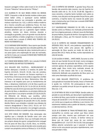 levavam vantagem militar sobre Israel (1 Sm 13.19-22).
O nome "Palestina" deriva do termo "filisteu".
13.4 GUARDA-TE DE QUE BEBAS VINHO OU BEBIDA
FORTE. Enquanto a mãe de Sansão recebeu ordens para
evitar beber vinho, e quaisquer outras bebidas
fermentadas durante sua concepção e gravidez, por
motivos espirituais (vv. 4,5), a ciência médica moderna
dá o mesmo conselho por problemas físicos. Os mais
destacados especialistas em defeitos congênitos do ser
humano advertem que se a gestante ingerir bebida-
alcoólica, mesmo em doses mínimas durante a
concepção ou gravidez, corre um grande risco de abortar
ou causar defeitos e lesões congênitas e incuráveis nos
seus nenês (ver o estudo O VINHO NOS TEMPOS DO
NOVO TESTAMENTO (2))
13.5 O MENINO SERÁ NAZIREU. Deus queria que Sansão
fosse nazireu, e que seguindo seus elevados padrões, ele
fosse um notável exemplo de vida e testemunho para o
seu povo (para uma explanação do voto do nazireado,
ver Nm 6.2 nota; ver o estudo O VINHO NOS TEMPOS DO
ANTIGO TESTAMENTO)
13.7 VINHO NEM BEBIDA FORTE. Ver o estudo O VINHO
NOS TEMPOS DO ANTIGO TESTAMENTO
14.3 MULHER DOS FILISTEUS... INCIRCUNCISOS? O
Senhor abençoou a Sansão e o revestiu do poder do
Espírito (13.24,25; 14.6,19; 15.14), mas ele cometeu
erros fatais que o levaram ao fracasso espiritual e à
morte física. Entre esses erros estão os seguintes: (1) Não
se firmou na palavra de Deus. Demonstrou falta de
interesse e de respeito para com os mandamentos de
Deus, e desprezou totalmente a lei de Deus quanto ao
casamento misto (Êx 34.16; Dt 7.3; Gn 24.3,4; 26.34,35).
(2) Não fez caso do ensino que seus pais lhe transmitiram
da parte de Deus, e abandonou os princípios bíblicos de
vida, para fazer a sua própria vontade (13.5,8,14,24,25).
(3) Diferente de Moisés, que escolheu sofrer
adversidades com o povo de Deus, ao invés de desfrutar
dos prazeres passageiros do pecado (Hb 11.25), Sansão
decidiu liberar suas emoções e atender seus desejos de
maneira desagradável a Deus (14.3; 16.1,4; ver 15.7
nota). (4) Visando ao proveito e às vantagens pessoais,
menosprezou os dons e o poder que Deus lhe concedera.
14.4 ISTO VINHA DO SENHOR. Esta declaração não
significa que a intenção de Sansão casar com uma
incrédula vinha do Senhor. Essa sua inclinação vinha do
seu próprio desejo de querer companheirismo conjugal
fora do povo de Deus (Tg 1.13,14). Deus, no entanto,
serviu-se desse mal na vida de Sansão como ocasião para
cumprir seu propósito contra os filisteus (v. 4; Gn 50.20).
14.6 O ESPÍRITO DO SENHOR. A grande força física de
Sansão não provinha dele mesmo, mas do Espírito ter
descido sobre ele (v. 19; 15.14; 16.28-30). Segundo o
novo concerto, o Espírito Santo também vem sobre os
crentes, mas não para nos dar grandes forças físicas, pelo
contrário, o Espírito Santo nos reveste de poder para
viver e testemunhar por Cristo (ver o estudo O BATISMO
NO ESPÍRITO SANTO)
15.7 HAVENDO-ME VINGADO EU DE VÓS. A luta de
Sansão contra os filisteus era motivada primeiramente
por ira e vingança pessoais, e não por causa da libertação
do povo hebreu, da parte do Senhor. Esse egoísmo e falta
de dedicação a Deus, por fim levaram Sansão à ruína
(16.20,21).
15.14 O ESPÍRITO DO SENHOR POSSANTEMENTE SE
APOSSOU DELE. No AT, uma poderosa capacitação do
Espírito Santo sobre uma pessoa não significa a
aprovação de Deus quanto ao modo de vida de tal
pessoa (Nm 24.2). Havia, de fato, muitos reprováveis na
vida de Sansão.
15.20 JULGOU A ISRAEL... VINTE ANOS. Durante os vinte
anos em que Sansão foi juiz de Israel, nunca conseguiu
libertar seu povo da opressão dos filisteus. Sua história
consiste apenas de proezas esporádicas contra aquela
nação pagã. Deus muito teria realizado através de
Sansão, se este tivesse sido fiel à sua chamada, e
totalmente dedicado aos propósitos de Deus para sua
vida como libertador escolhido de Israel.
16.1 UMA MULHER PROSTITUTA. O problema da
concupiscência insaciável de Sansão, levou-o finalmente
à queda (vv. 4,19-21). Ele preocupava-se mais em
satisfazer sua paixão sensual do que em agradar ao seu
Deus (vv. 1-3).
16.19 RETIROU-SE DELE A SUA FORÇA. Sansão cedeu ao
pecado no caso de Dalila, por descumprir repetidamente
as ordens de Deus, para manter-se separado das nações
iníquas de Canaã (Dt 7.1-4). Ele não se convencia de que
um crente que se iguala aos idólatras e aos imorais, fica
totalmente indefeso ante o poder de Satanás, o engano
e à derrota total (vv. 19-21).
16.20 JÁ O SENHOR SE TINHA RETIRADO DELE. Sansão
exemplifica os crentes que acham que Deus estará
sempre com eles, mesmo que continuem em suas
práticas pecaminosas e imorais. O Senhor retirou-se
desse juiz de Israel por causa da sua contínua
desobediência (cf. 1 Co 9.27; Hb 3.6-19). Esta passagem
bíblica adverte seriamente que é possível o Senhor
retirar-se de uma pessoa que peca repetidamente, sem
esta perceber o fato.
89/852
 