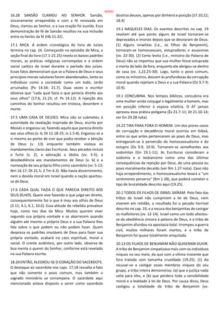 16.28 SANSÃO CLAMOU AO SENHOR. Sansão,
sinceramente arrependido e com a fé renovada em
Deus, clamou ao Senhor, e a sua oração foi ouvida. Essa
demonstração de fé de Sansão resultou na sua inclusão
entre os heróis da fé (Hb 11.32).
17.1 MICA. A ordem cronológica do livro de Juízes
termina no cap. 16. Começando no episódio de Mica, a
seção final do livro (17.1-21.25) revela os baixos padrões
morais, as práticas religiosas corrompidas e a ordem
social caótica de Israel durante o período dos juízes.
Esses fatos demonstram que se a Palavra de Deus e seus
princípios morais salutares forem abandonados, tanto os
indivíduos como a sociedade como um todo, serão
arruinados (Pv 14.34; 21.7). Duas vezes o escritor
observa que "cada qual fazia o que parecia direito aos
seus olhos" (17.6; 21.25; cf. Pv 14.12). A rejeição dos
caminhos do Senhor resultou em tristeza, desordem e
morte.
17.5 UMA CASA DE DEUSES. Mica não se submeteu à
autoridade da revelação inspirada de Deus, escrita por
Moisés e enganou-se, fazendo aquilo que parecia direito
aos seus olhos (v. 6; Dt 11.18-25; Js 1.5-8). Enganou-se a
si mesmo ao ponto de crer que podia receber a bênção
de Deus (v. 13) enquanto também violava os
mandamentos claros das Escrituras. Seus pecados incluía
o furto (v. 2), a adoração a ídolos (vv. 3-5), a
desobediência aos mandamentos de Deus (v. 6) e a
nomeação de seu próprio filho como sacerdote (vv. 5-13;
Nm 16.17; Dt 21.5; 2 Tm 4.3). Não havia discernimento,
nem a devida moral em Israel quando a nação apartou-
se de Deus.
17.6 CADA QUAL FAZIA O QUE PARECIA DIREITO AOS
SEUS OLHOS. Quem vive fazendo o que julga ser direito,
consequentemente faz o que é mau aos olhos de Deus
(2.11; 4.1; 6.1; 10.6). Essa atitude de rebeldia prevalece
hoje, como nos dias de Mica. Muitos querem viver
segundo sua própria vontade e se aborrecem quando
alguém até mesmo o próprio Deus e a sua Palavra lhes
fala sobre o que podem ou não podem fazer. Quem
despreza os padrões imutáveis de Deus para fazer sua
própria vontade, acabará no caos espiritual, moral e
social. O crente autêntico, por outro lado, observa de
boa mente o querer do Senhor, conforme está revelado
na sua Palavra escrita.
18.20 ENTÃO, ALEGROU-SE O CORAÇÃO DO SACERDOTE.
O destaque ao sacerdote nos caps. 17;18 ressalta o fato
que não somente o povo comum, mas também o
sagrado ministério se corrompera. O sacerdote aqui
mencionado estava disposto a servir como sacerdote
doutros deuses, apenas por dinheiro e posição (17.10,12;
18.4)
19.1 NAQUELES DIAS. Os eventos descritos no cap. 19
revelam até que ponto alguns de Israel tornaram-se
depravados e imorais depois que se desviaram de Deus.
(1) Alguns israelitas (i.e., os filhos de Benjamim),
tornaram-se homossexuais, estupradores e assassinos
(vv. 22-30). (2) Certo levita (i.e., ministro da Palavra de
Deus) não se importou que sua mulher fosse estuprada
e morta do lado de fora, enquanto ele abrigou-se dentro
de casa (vv. 1,22,25-30). Logo, tanto o povo comum,
como os ministros, descem às profundezas da corrupção
moral quando rejeitam a Deus e a sua Palavra (Os 9.7-9;
10.9).
19.1 CONCUBINA. Nos tempos bíblicos, concubina era
uma mulher unida conjugal e legalmente a homem, mas
em posição inferior à esposa vitalícia. O AT jamais
aprovou essa prática polígama (Êx 21.7-11; Dt 21.10-14;
ver Gn 29.28 nota).
19.22 TIRA PARA FORA O HOMEM. Um dos piores casos
de corrupção e decadência moral ocorreu em Gibeá,
entre os que antes pertenceram ao povo de Deus, mas
entregaram-se à perversão do homossexualismo e do
estupro (Os 9.9; 10.9). Tornaram-se semelhantes aos
sodomitas (Gn 19.1-11). As Escrituras consideram a
sodomia e o lesbianismo como uma das últimas
consequências da rejeição por Deus, de uma pessoa ou
povo moralmente decaído (ver Rm 1.27 nota). Caso não
haja arrependimento, o homossexualismo levará a "um
sentimento perverso" (Rm 1.28), que poderá cometer o
tipo de brutalidade descrito aqui (19.25).
20.1 TODOS OS FILHOS DE ISRAEL SAÍRAM. Pelo fato das
tribos de Israel não cumprirem a lei de Deus, nem
viverem em retidão, o resultado foi o pecado horrível
descrito no cap. 19, e a recusa dos benjamitas de castigar
os malfeitores (vv. 12-14). Israel como um todo afastou-
se da obediência sincera à palavra de Deus, e a tribo de
Benjamim afundou na apostasia total. Irrompeu a guerra
civil, muitos milhares foram mortos, e a tribo de
Benjamim foi quase totalmente aniquilada.
20.13 OS FILHOS DE BENJAMIM NÃO QUISERAM OUVIR.
A tribo de Benjamim simpatizava mais com os indivíduos
iníquos no seu meio, do que com a vítima inocente que
fora tratada com tamanha crueldade (19.25). (1) Ao
recusar-se a castigar esses membros iníquos do seu
grupo, a tribo inteira demonstrou: (a) que a justiça nada
valia para eles, e (b) que perdera toda a sensibilidade
moral e a lealdade à lei de Deus. Por causa disso, Deus
castigou a totalidade da tribo de Benjamim (vv.
90/852
 