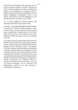 18,35,48). (2) Uma situação similar existe hoje no novo
concerto, quando as igrejas se recusam a disciplinar ou
excluir membros vivendo em pecado. A tolerância do
pecado e da imoralidade (i.e., a atitude de omitir a
disciplina bíblica) revela falta de sensibilidade moral da
própria congregação e infidelidade a Deus e à sua
Palavra. O juízo divino contra tal congregação é certo
(ver Mt 13.30 nota; 18.15 nota; 1 Co 5.1 notas).
21.7 OS QUE FICARAM DE RESTO. Somente 600
benjamitas sobreviveram a guerra (ver 20.47).
21.10 IDE E... FERI AOS MORADORES DE JABES-GILEADE.
A maioria dos israelitas de Jabes-Gileade foi morta
porque recusou-se a tomar parte com Israel na guerra
contra os benjamitas. O pecado deles foi o de não ter
ficado do lado de Deus e do seu povo contra o crime
hediondo cometido por alguns dos seus concidadãos
(19.22-25).
21.25 CADA UM FAZIA O QUE PARECIA RETO AOS SEUS
OLHOS. O livro de Juízes termina salientando o fato que,
durante a época dos juízes, os israelitas abandonaram os
padrões de Deus e passaram a fazer o que julgavam
certo. Mas, conforme adverte Provérbios, pensamentos
e opiniões humanos não servem para decidir o que é
moralmente certo (Pv 14.12; 16.25). O padrão certo para
a direção da nossa vida deve ser a Palavra de Deus, e não
nossas opiniões, que para aquela finalidade não passa de
rebelião contra Deus. Neemias declara a respeito disso:
"Porém se obstinaram, e se revoltaram contra ti, e
lançaram a tua lei para trás das suas costas... mas, pela
tua grande misericórdia, não os destruíste nem
desamparaste; porque és um Deus clemente e
misericordioso" (Ne 9.26,31).
91/852
 