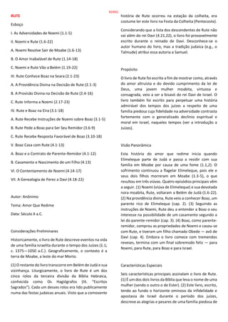 RUTE
Esboço
I. As Adversidades de Noemi (1.1-5)
II. Noemi e Rute (1.6-22)
A. Noemi Resolve Sair de Moabe (1.6-13)
B. O Amor Inabalável de Rute (1.14-18)
C. Noemi e Rute Vão a Belém (1.19-22)
III. Rute Conhece Boaz na Seara (2.1-23)
A. A Providência Divina na Decisão de Rute (2.1-3)
B. A Provisão Divina na Decisão de Rute (2.4-16)
C. Rute Informa a Noemi (2.17-23)
IV. Rute e Boaz na Eira (3.1-18)
A. Rute Recebe Instruções de Noemi sobre Boaz (3.1-5)
B. Rute Pede a Boaz para Ser Seu Remidor (3.6-9)
C. Rute Recebe Resposta Favorável de Boaz (3.10-18)
V. Boaz Casa com Rute (4.1-13)
A. Boaz e o Contrato de Parente-Remidor (4.1-12)
B. Casamento e Nascimento de um Filho (4.13)
VI. O Contentamento de Noemi (4.14-17)
VII. A Genealogia de Perez a Davi (4.18-22)
Autor: Anônimo
Tema: Amor Que Redime
Data: Século X a.C.
Considerações Preliminares
Historicamente, o livro de Rute descreve eventos na vida
de uma família israelita durante o tempo dos Juízes (1.1;
c. 1375—1050 a.C.). Geograficamente, o contexto é a
terra de Moabe, a leste do mar Morto.
(1) O restante do livro transcorre em Belém de Judá e sua
vizinhança. Liturgicamente, o livro de Rute é um dos
cinco rolos da terceira divisão da Bíblia Hebraica,
conhecida como Os Hagiógrafos (lit. “Escritos
Sagrados”). Cada um desses rolos era lido publicamente
numa das festas judaicas anuais. Visto que a comovente
história de Rute ocorreu na estação da colheita, era
costume ler este livro na Festa da Colheita (Pentecoste).
Considerando que a lista dos descendentes de Rute não
vai além do rei Davi (4.21,22), o livro foi provavelmente
escrito durante o reinado de Davi. Desconhece-se o
autor humano do livro, mas a tradição judaica (e.g., o
Talmude) atribui essa autoria a Samuel.
Propósito
O livro de Rute foi escrito a fim de mostrar como, através
do amor altruísta e do devido cumprimento da lei de
Deus, uma jovem mulher moabita, virtuosa e
consagrada, veio a ser a bisavó do rei Davi de Israel. O
livro também foi escrito para perpetuar uma história
admirável dos tempos dos juízes a respeito de uma
família piedosa cuja fidelidade na adversidade contrasta
fortemente com o generalizado declínio espiritual e
moral em Israel, naqueles tempos (ver a introdução a
Juízes).
Visão Panorâmica
Esta história do amor que redime inicia quando
Elimeleque parte de Judá e passa a residir com sua
família em Moabe por causa de uma fome (1.1,2). O
sofrimento continuou a flagelar Elimeleque, pois ele e
seus dois filhos morreram em Moabe (1.3-5), o que
resultou em três viúvas. Quatro episódios principais vêm
a seguir. (1) Noemi (viúva de Elimeleque) e sua devotada
nora moabita, Rute, voltaram a Belém de Judá (1.6-22).
(2) Na providência divina, Rute veio a conhecer Boaz, um
parente rico de Elimeleque (cap. 2). (3) Seguindo as
instruções de Noemi, Rute deu a entender a Boaz o seu
interesse na possibilidade de um casamento segundo a
lei do parente-remidor (cap. 3). (4) Boaz, como parente-
remidor, comprou as propriedades de Noemi e casou-se
com Rute, e tiveram um filho chamado Obede — avô de
Davi (cap. 4). Embora o livro comece com tremendos
reveses, termina com um final sobremodo feliz — para
Noemi, para Rute, para Boaz e para Israel.
Características Especiais
Seis características principais assinalam o livro de Rute.
(1) É um dos dois livros da Bíblia que leva o nome de uma
mulher (sendo o outro o de Ester). (2) Este livro, escrito,
tendo ao fundo o horizonte ominoso da infidelidade e
apostasia de Israel durante o período dos juízes,
descreve as alegrias e pesares de uma família piedosa de
92/852
 