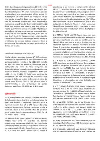 Belém durante aqueles tempos caóticos. (3) Ilustra o fato
de que o plano divino da redenção incluía os gentios que,
durante os tempos do AT, foram enxertados no povo de
Israel mediante o arrependimento e a fé no Senhor. (4)
A redenção é um tema central, do começo ao fim do
livro, sendo o papel de Boaz, como parente-remidor,
uma das ilustrações ou tipos mais claros do ministério
mediador de Jesus Cristo. (5) O versículo mais conhecido
deste livro consiste nas palavras que Rute dirigiu a
Noemi, quando ainda estava em Moabe: “Aonde quer
que tu fores, irei eu e, onde quer que pousares à noite,
ali pousarei eu; o teu povo é o meu povo, o teu Deus é o
meu Deus” (1.16). (6) Traça um retrato realista da vida,
com seus contratempos, mas também mostra como a fé
e fidelidade de pessoas piedosas ensejam a Deus a
oportunidade de converter a tragédia em triunfo e a
derrota em bênção.
Paralelismo do Livro de Rute com o NT
Este livro declara quatro verdades do NT. (1) Transtornos
humanos dão oportunidade a Deus para realizar seus
grandes propósitos redentores (Fp 1.12). (2) A inclusão
de Rute no plano da redenção demonstra que a
participação no reino de Deus independe de
descendência física, mas pela conformação da nossa vida
à vontade de Deus, mediante a “obediência da fé” (Rm
16.26; cf. Rm 1.5,16). (3) Rute como partícipe da
linhagem de Davi e de Jesus (ver Mt 1.5) significa que
pessoas de todas as nações farão parte do reino do
grande “Filho de Davi” (Ap 5.9; 7.9). (4) Boaz, como o
parente-remidor, é uma prefiguração do grande
Redentor, Jesus Cristo (Mt 20.28; ver Rt 4.10 nota).
COMENTÁRIO
1.1 NOS DIAS EM QUE OS JUÍZES JULGAVAM. A história
de Rute desenrola-se durante o período dos juízes. Ela
revela que durante a deplorável apostasia moral e
espiritual daqueles dias (cf. Jz 17.6 nota; 21.25 nota),
havia um remanescente fiel que continuava a amar e
obedecer a Deus. O livro salienta o fato de que Deus
opera na vida daqueles que permanecem fiéis a Ele e à
sua Palavra (ver 2.12 nota).
1.3 MORREU ELIMELEQUE, MARIDO DE NOEMI. Noemi,
embora fosse uma fiel seguidora do Senhor,
experimentou grande adversidade. (1) Ela e a sua família
sofreram os efeitos da fome, e tiveram que abandonar
sua própria casa (v. 1). Além disso, ela perdeu seu marido
(v. 3) e seus dois filhos. Parecia que o Senhor a
abandonara e até mesmo se voltara contra ela (vv.
13,21). (2) A história de Rute, no entanto, revela que
Deus continuava cuidando dela, inclusive agindo através
de terceiros, para socorrê-la em suas necessidades.
Como no caso de Noemi, o crente fiel e leal a Cristo pode
experimentar grandes adversidades na sua vida. Tal fato
não significa que Deus os abandonou ou que os está
castigando. As Escrituras frisam, repetidas vezes, que
Deus continua, com todo o amor, a fazer todas as coisas
cooperarem para o nosso bem em tempos de aflição (ver
Rm 8.28,36 notas).
1.12 TORNAI, FILHAS MINHAS. Noemi instou com suas
duas noras para ficarem na terra natal delas, embora isso
por certo significasse uma vida de solidão para ela
[Noemi]. Ela achava que se as noras ficassem com ela
não teriam oportunidade de casar novamente e serem
felizes. O livro destaca a devoção e o amor abnegados
que existia entre Noemi e Rute, e nos ensina que a
verdadeira religião sempre inclui o cuidado amoroso e o
sacrifício dos nossos próprios interesses a favor dos
membros da nossa própria família (ver Ef 5.21-6.4 notas).
1.13 A MÃO DO SENHOR SE DESCARREGOU CONTRA
MIM. Noemi cria que seus sofrimentos demonstravam
que ela já não gozava do favor de Deus, e que Ele se lhe
opunha (vv. 13,20,21). Essa sua maneira de pensar
provou ser errônea (2.20; 4.14,15). Não devemos
considerar que todas as adversidades e privações
resultam do desagrado de Deus contra nós, pois Satanás
e as experiências humanas comuns, às vezes nos infligem
dificuldades e adversidades, por mais dedicados que
sejamos ao Senhor (ver Lc 13.11 nota).
1.16 O TEU DEUS É O MEU DEUS. Noemi, certamente,
conduziu Rute à fé no Senhor Deus, mediante seu
exemplo e ensino (Dt 11.18,19). A fé que Rute tinha em
Deus levou-a a permanecer fiel no seu amor a Noemi.
Rute ilustra o princípio divino que "quem perder a sua
vida por amor de mim achá-la-á" (Mt 10.39; Rt 4.13-17).
2.2 APANHAREI ESPIGAS. Na lei de Moisés, Deus
ordenara que Israel permitisse aos pobres e necessitados
recolher os grãos deixados nos campos depois da
colheita (Lv 19.9; 23.22; Dt 24.19). Deus quer que
aqueles que têm em abundância compartilhem com os
necessitados (2 Co 8.13-15; ver o estudo O CUIDADO
DOS POBRES E NECESSITADOS)
2.4 BOAZ. A saudação de Boaz em forma de oração, e seu
cuidado por Rute e Noemi (vv. 8-12) demonstram que ele
era um crente fiel no Senhor.
2.12 O SENHOR... SOB CUJAS ASAS TE VIESTE ABRIGAR.
Este é o versículo-chave do livro de Rute. Mesmo em
93/852
 