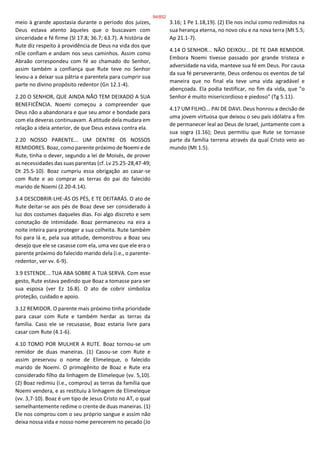 meio à grande apostasia durante o período dos juízes,
Deus estava atento àqueles que o buscavam com
sinceridade e fé firme (Sl 17.8; 36.7; 63.7). A história de
Rute diz respeito à providência de Deus na vida dos que
nEle confiam e andam nos seus caminhos. Assim como
Abraão correspondeu com fé ao chamado do Senhor,
assim também a confiança que Rute teve no Senhor
levou-a a deixar sua pátria e parentela para cumprir sua
parte no divino propósito redentor (Gn 12.1-4).
2.20 O SENHOR, QUE AINDA NÃO TEM DEIXADO A SUA
BENEFICÊNCIA. Noemi começou a compreender que
Deus não a abandonara e que seu amor e bondade para
com ela deveras continuavam. A atitude dela mudara em
relação a ideia anterior, de que Deus estava contra ela.
2.20 NOSSO PARENTE... UM DENTRE OS NOSSOS
REMIDORES. Boaz, como parente próximo de Noemi e de
Rute, tinha o dever, segundo a lei de Moisés, de prover
as necessidades das suas parentas (cf. Lv 25.25-28,47-49;
Dt 25.5-10). Boaz cumpriu essa obrigação ao casar-se
com Rute e ao comprar as terras do pai do falecido
marido de Noemi (2.20-4.14).
3.4 DESCOBRIR-LHE-ÁS OS PÉS, E TE DEITARÁS. O ato de
Rute deitar-se aos pés de Boaz deve ser considerado à
luz dos costumes daqueles dias. Foi algo discreto e sem
conotação de intimidade. Boaz permaneceu na eira a
noite inteira para proteger a sua colheita. Rute também
foi para lá e, pela sua atitude, demonstrou a Boaz seu
desejo que ele se casasse com ela, uma vez que ele era o
parente próximo do falecido marido dela (i.e., o parente-
redentor, ver vv. 6-9).
3.9 ESTENDE... TUA ABA SOBRE A TUA SERVA. Com esse
gesto, Rute estava pedindo que Boaz a tomasse para ser
sua esposa (ver Ez 16.8). O ato de cobrir simboliza
proteção, cuidado e apoio.
3.12 REMIDOR. O parente mais próximo tinha prioridade
para casar com Rute e também herdar as terras da
família. Caso ele se recusasse, Boaz estaria livre para
casar com Rute (4.1-6).
4.10 TOMO POR MULHER A RUTE. Boaz tornou-se um
remidor de duas maneiras. (1) Casou-se com Rute e
assim preservou o nome de Elimeleque, o falecido
marido de Noemi. O primogênito de Boaz e Rute era
considerado filho da linhagem de Elimeleque (vv. 5,10).
(2) Boaz redimiu (i.e., comprou) as terras da família que
Noemi vendera, e as restituiu à linhagem de Elimeleque
(vv. 3,7-10). Boaz é um tipo de Jesus Cristo no AT, o qual
semelhantemente redime o crente de duas maneiras. (1)
Ele nos comprou com o seu próprio sangue e assim não
deixa nossa vida e nosso nome perecerem no pecado (Jo
3.16; 1 Pe 1.18,19). (2) Ele nos inclui como redimidos na
sua herança eterna, no novo céu e na nova terra (Mt 5.5;
Ap 21.1-7).
4.14 O SENHOR... NÃO DEIXOU... DE TE DAR REMIDOR.
Embora Noemi tivesse passado por grande tristeza e
adversidade na vida, manteve sua fé em Deus. Por causa
da sua fé perseverante, Deus ordenou os eventos de tal
maneira que no final ela teve uma vida agradável e
abençoada. Ela podia testificar, no fim da vida, que "o
Senhor é muito misericordioso e piedoso" (Tg 5.11).
4.17 UM FILHO... PAI DE DAVI. Deus honrou a decisão de
uma jovem virtuosa que deixou o seu país idólatra a fim
de permanecer leal ao Deus de Israel, juntamente com a
sua sogra (1.16); Deus permitiu que Rute se tornasse
parte da família terrena através da qual Cristo veio ao
mundo (Mt 1.5).
94/852
 