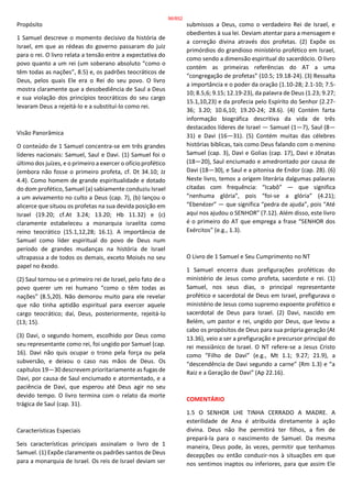 Propósito
1 Samuel descreve o momento decisivo da história de
Israel, em que as rédeas do governo passaram do juiz
para o rei. O livro relata a tensão entre a expectativa do
povo quanto a um rei (um soberano absoluto “como o
têm todas as nações”, 8.5) e, os padrões teocráticos de
Deus, pelos quais Ele era o Rei do seu povo. O livro
mostra claramente que a desobediência de Saul a Deus
e sua violação dos princípios teocráticos do seu cargo
levaram Deus a rejeitá-lo e a substituí-lo como rei.
Visão Panorâmica
O conteúdo de 1 Samuel concentra-se em três grandes
líderes nacionais: Samuel, Saul e Davi. (1) Samuel foi o
último dos juízes, e o primeiro a exercer o ofício profético
(embora não fosse o primeiro profeta, cf. Dt 34.10; Jz
4.4). Como homem de grande espiritualidade e dotado
do dom profético, Samuel (a) sabiamente conduziu Israel
a um avivamento no culto a Deus (cap. 7), (b) lançou o
alicerce que situou os profetas na sua devida posição em
Israel (19.20; cf.At 3.24; 13.20; Hb 11.32) e (c)
claramente estabeleceu a monarquia israelita como
reino teocrático (15.1,12,28; 16.1). A importância de
Samuel como líder espiritual do povo de Deus num
período de grandes mudanças na história de Israel
ultrapassa a de todos os demais, exceto Moisés no seu
papel no êxodo.
(2) Saul tornou-se o primeiro rei de Israel, pelo fato de o
povo querer um rei humano “como o têm todas as
nações” (8.5,20). Não demorou muito para ele revelar
que não tinha aptidão espiritual para exercer aquele
cargo teocrático; daí, Deus, posteriormente, rejeitá-lo
(13; 15).
(3) Davi, o segundo homem, escolhido por Deus como
seu representante como rei, foi ungido por Samuel (cap.
16). Davi não quis ocupar o trono pela força ou pela
subversão, e deixou o caso nas mãos de Deus. Os
capítulos 19—30 descrevem prioritariamente as fugas de
Davi, por causa de Saul enciumado e atormentado, e a
paciência de Davi, que esperou até Deus agir no seu
devido tempo. O livro termina com o relato da morte
trágica de Saul (cap. 31).
Características Especiais
Seis características principais assinalam o livro de 1
Samuel. (1) Expõe claramente os padrões santos de Deus
para a monarquia de Israel. Os reis de Israel deviam ser
submissos a Deus, como o verdadeiro Rei de Israel, e
obedientes à sua lei. Deviam atentar para a mensagem e
a correção divina através dos profetas. (2) Expõe os
primórdios do grandioso ministério profético em Israel,
como sendo a dimensão espiritual do sacerdócio. O livro
contém as primeiras referências do AT a uma
“congregação de profetas” (10.5; 19.18-24). (3) Ressalta
a importância e o poder da oração (1.10-28; 2.1-10; 7.5-
10; 8.5,6; 9.15; 12.19-23), da palavra de Deus (1.23; 9.27;
15.1,10,23) e da profecia pelo Espírito do Senhor (2.27-
36; 3.20; 10.6,10; 19.20-24; 28.6). (4) Contém farta
informação biográfica descritiva da vida de três
destacados líderes de Israel — Samuel (1—7), Saul (8—
31) e Davi (16—31). (5) Contém muitas das célebres
histórias bíblicas, tais como Deus falando com o menino
Samuel (cap. 3), Davi e Golias (cap. 17), Davi e Jônatas
(18—20), Saul enciumado e amedrontado por causa de
Davi (18—30), e Saul e a pitonisa de Endor (cap. 28). (6)
Neste livro, temos a origem literária dalgumas palavras
citadas com frequência: “Icabô” — que significa
“nenhuma glória”, pois “foi-se a glória” (4.21);
“Ebenézer” — que significa “pedra de ajuda”, pois “Até
aqui nos ajudou o SENHOR” (7.12). Além disso, este livro
é o primeiro do AT que emprega a frase “SENHOR dos
Exércitos” (e.g., 1.3).
O Livro de 1 Samuel e Seu Cumprimento no NT
1 Samuel encerra duas prefigurações proféticas do
ministério de Jesus como profeta, sacerdote e rei. (1)
Samuel, nos seus dias, o principal representante
profético e sacerdotal de Deus em Israel, prefigurava o
ministério de Jesus como supremo expoente profético e
sacerdotal de Deus para Israel. (2) Davi, nascido em
Belém, um pastor e rei, ungido por Deus, que levou a
cabo os propósitos de Deus para sua própria geração (At
13.36), veio a ser a prefiguração e precursor principal do
rei messiânico de Israel. O NT refere-se a Jesus Cristo
como “Filho de Davi” (e.g., Mt 1.1; 9.27; 21.9), a
“descendência de Davi segundo a carne” (Rm 1.3) e “a
Raiz e a Geração de Davi” (Ap 22.16).
COMENTÁRIO
1.5 O SENHOR LHE TINHA CERRADO A MADRE. A
esterilidade de Ana é atribuída diretamente à ação
divina. Deus não lhe permitirá ter filhos, a fim de
prepará-la para o nascimento de Samuel. Da mesma
maneira, Deus pode, às vezes, permitir que tenhamos
decepções ou então conduzir-nos à situações em que
nos sentimos inaptos ou inferiores, para que assim Ele
96/852
 
