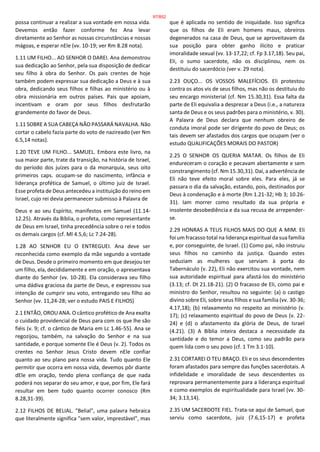 possa continuar a realizar a sua vontade em nossa vida.
Devemos então fazer conforme fez Ana levar
diretamente ao Senhor as nossas circunstâncias e nossas
mágoas, e esperar nEle (vv. 10-19; ver Rm 8.28 nota).
1.11 UM FILHO... AO SENHOR O DAREI. Ana demonstrou
sua dedicação ao Senhor, pela sua disposição de dedicar
seu filho à obra do Senhor. Os pais crentes de hoje
também podem expressar sua dedicação a Deus e à sua
obra, dedicando seus filhos e filhas ao ministério ou à
obra missionária em outros países. Pais que apoiam,
incentivam e oram por seus filhos desfrutarão
grandemente do favor de Deus.
1.11 SOBRE A SUA CABEÇA NÃO PASSARÁ NAVALHA. Não
cortar o cabelo fazia parte do voto de nazireado (ver Nm
6.5,14 notas).
1.20 TEVE UM FILHO... SAMUEL. Embora este livro, na
sua maior parte, trate da transição, na história de Israel,
do período dos juízes para o da monarquia, seus oito
primeiros caps. ocupam-se do nascimento, infância e
liderança profética de Samuel, o último juiz de Israel.
Esse profeta de Deus antecedeu a instituição do reino em
Israel, cujo rei devia permanecer submisso à Palavra de
Deus e ao seu Espírito, manifestos em Samuel (11.14-
12.25). Através da Bíblia, o profeta, como representante
de Deus em Israel, tinha precedência sobre o rei e todos
os demais cargos (cf. Ml 4.5,6; Lc 7.24-28).
1.28 AO SENHOR EU O ENTREGUEI. Ana deve ser
reconhecida como exemplo da mãe segundo a vontade
de Deus. Desde o primeiro momento em que desejou ter
um filho, ela, decididamente e em oração, o apresentava
diante do Senhor (vv. 10-28). Ela considerava seu filho
uma dádiva graciosa da parte de Deus, e expressou sua
intenção de cumprir seu voto, entregando seu filho ao
Senhor (vv. 11,24-28; ver o estudo PAIS E FILHOS)
2.1 ENTÃO, OROU ANA. O cântico profético de Ana exalta
o cuidado providencial de Deus para com os que lhe são
fiéis (v. 9; cf. o cântico de Maria em Lc 1.46-55). Ana se
regozijou, também, na salvação do Senhor e na sua
santidade, e porque somente Ele é Deus (v. 2). Todos os
crentes no Senhor Jesus Cristo devem nEle confiar
quanto ao seu plano para nossa vida. Tudo quanto Ele
permitir que ocorra em nossa vida, devemos pôr diante
dEle em oração, tendo plena confiança de que nada
poderá nos separar do seu amor, e que, por fim, Ele fará
resultar em bem tudo quanto ocorrer conosco (Rm
8.28,31-39).
2.12 FILHOS DE BELIAL. "Belial", uma palavra hebraica
que literalmente significa "sem valor, imprestável", mas
que é aplicada no sentido de iniquidade. Isso significa
que os filhos de Eli eram homens maus, obreiros
degenerados na casa de Deus, que se aproveitavam da
sua posição para obter ganho ilícito e praticar
imoralidade sexual (vv. 13-17,22; cf. Fp 3.17,18). Seu pai,
Eli, o sumo sacerdote, não os disciplinou, nem os
destituiu do sacerdócio (ver v. 29 nota).
2.23 OUÇO... OS VOSSOS MALEFÍCIOS. Eli protestou
contra os atos vis de seus filhos, mas não os destituiu do
seu encargo ministerial (cf. Nm 15.30,31). Essa falta da
parte de Eli equivalia a desprezar a Deus (i.e., a natureza
santa de Deus e os seus padrões para o ministério, v. 30).
A Palavra de Deus declara que nenhum obreiro de
conduta imoral pode ser dirigente do povo de Deus; os
tais devem ser afastados dos cargos que ocupam (ver o
estudo QUALIFICAÇÕES MORAIS DO PASTOR)
2.25 O SENHOR OS QUERIA MATAR. Os filhos de Eli
endureceram o coração e pecavam abertamente e sem
constrangimento (cf. Nm 15.30,31). Daí, a advertência de
Eli não teve efeito moral sobre eles. Para eles, já se
passara o dia da salvação, estando, pois, destinados por
Deus à condenação e à morte (Rm 1.21-32; Hb 3; 10.26-
31). Iam morrer como resultado da sua própria e
insolente desobediência e da sua recusa de arrepender-
se.
2.29 HONRAS A TEUS FILHOS MAIS DO QUE A MIM. Eli
foi um fracasso total na liderança espiritual da sua família
e, por conseguinte, de Israel. (1) Como pai, não instruiu
seus filhos no caminho da justiça. Quando estes
seduziam as mulheres que serviam à porta do
Tabernáculo (v. 22), Eli não exercitou sua vontade, nem
sua autoridade espiritual para afastá-los do ministério
(3.13; cf. Dt 21.18-21). (2) O fracasso de Eli, como pai e
ministro do Senhor, resultou no seguinte: (a) o castigo
divino sobre Eli, sobre seus filhos e sua família (vv. 30-36;
4.17,18); (b) relaxamento no respeito ao ministério (v.
17); (c) relaxamento espiritual do povo de Deus (v. 22-
24) e (d) o afastamento da glória de Deus, de Israel
(4.21). (3) A Bíblia inteira destaca a necessidade da
santidade e do temor a Deus, como seu padrão para
quem lida com o seu povo (cf. 1 Tm 3.1-10).
2.31 CORTAREI O TEU BRAÇO. Eli e os seus descendentes
foram afastados para sempre das funções sacerdotais. A
infidelidade e imoralidade de seus descendentes os
reprovara permanentemente para a liderança espiritual
e como exemplos de espiritualidade para Israel (vv. 30-
34; 3.13,14).
2.35 UM SACERDOTE FIEL. Trata-se aqui de Samuel, que
serviu como sacerdote, juiz (7.6,15-17) e profeta
97/852
 