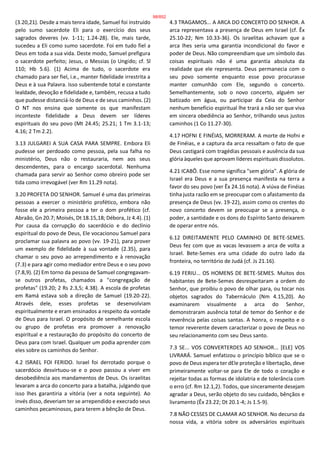 (3.20,21). Desde a mais tenra idade, Samuel foi instruído
pelo sumo sacerdote Eli para o exercício dos seus
sagrados deveres (vv. 1-11; 1.24-28). Ele, mais tarde,
sucedeu a Eli como sumo sacerdote. Foi em tudo fiel a
Deus em toda a sua vida. Deste modo, Samuel prefigura
o sacerdote perfeito; Jesus, o Messias (o Ungido; cf. Sl
110; Hb 5.6). (1) Acima de tudo, o sacerdote era
chamado para ser fiel, i.e., manter fidelidade irrestrita a
Deus e à sua Palavra. Isso subentende total e constante
lealdade, devoção e fidelidade e, também, recusa a tudo
que pudesse distanciá-lo de Deus e de seus caminhos. (2)
O NT nos ensina que somente os que manifestam
inconteste fidelidade a Deus devem ser líderes
espirituais do seu povo (Mt 24.45; 25.21; 1 Tm 3.1-13;
4.16; 2 Tm 2.2).
3.13 JULGAREI A SUA CASA PARA SEMPRE. Embora Eli
pudesse ser perdoado como pessoa, pela sua falha no
ministério, Deus não o restauraria, nem aos seus
descendentes, para o encargo sacerdotal. Nenhuma
chamada para servir ao Senhor como obreiro pode ser
tida como irrevogável (ver Rm 11.29 nota).
3.20 PROFETA DO SENHOR. Samuel é uma das primeiras
pessoas a exercer o ministério profético, embora não
fosse ele a primeira pessoa a ter o dom profético (cf.
Abraão, Gn 20.7; Moisés, Dt 18.15,18; Débora, Jz 4.4). (1)
Por causa da corrupção do sacerdócio e do declínio
espiritual do povo de Deus, Ele vocacionou Samuel para
proclamar sua palavra ao povo (vv. 19-21), para prover
um exemplo de fidelidade à sua vontade (2.35), para
chamar o seu povo ao arrependimento e à renovação
(7.3) e para agir como mediador entre Deus e o seu povo
(7.8,9). (2) Em torno da pessoa de Samuel congregavam-
se outros profetas, chamados a "congregação de
profetas" (19.20; 2 Rs 2.3,5; 4.38). A escola de profetas
em Ramá estava sob a direção de Samuel (19.20-22).
Através dele, esses profetas se desenvolviam
espiritualmente e eram ensinados a respeito da vontade
de Deus para Israel. O propósito de semelhante escola
ou grupo de profetas era promover a renovação
espiritual e a restauração do propósito do concerto de
Deus para com Israel. Qualquer um podia aprender com
eles sobre os caminhos do Senhor.
4.2 ISRAEL FOI FERIDO. Israel foi derrotado porque o
sacerdócio desvirtuou-se e o povo passou a viver em
desobediência aos mandamentos de Deus. Os israelitas
levaram a arca do concerto para a batalha, julgando que
isso lhes garantiria a vitória (ver a nota seguinte). Ao
invés disso, deveriam ter se arrependido e execrado seus
caminhos pecaminosos, para terem a bênção de Deus.
4.3 TRAGAMOS... A ARCA DO CONCERTO DO SENHOR. A
arca representava a presença de Deus em Israel (cf. Êx
25.10-22; Nm 10.33-36). Os israelitas achavam que a
arca lhes seria uma garantia incondicional do favor e
poder de Deus. Não compreendiam que um símbolo das
coisas espirituais não é uma garantia absoluta da
realidade que ele representa. Deus permanecia com o
seu povo somente enquanto esse povo procurasse
manter comunhão com Ele, segundo o concerto.
Semelhantemente, sob o novo concerto, alguém ser
batizado em água, ou participar da Ceia do Senhor
nenhum benefício espiritual lhe trará a não ser que viva
em sincera obediência ao Senhor, trilhando seus justos
caminhos (1 Co 11.27-30).
4.17 HOFNI E FINÉIAS, MORRERAM. A morte de Hofni e
de Finéias, e a captura da arca ressaltam o fato de que
Deus castigará com tragédias pessoais e ausência da sua
glória àqueles que aprovam líderes espirituais dissolutos.
4.21 ICABÔ. Esse nome significa "sem glória". A glória de
Israel era Deus e a sua presença manifesta na terra a
favor do seu povo (ver Êx 24.16 nota). A viúva de Finéias
tinha justa razão em se preocupar com o afastamento da
presença de Deus (vv. 19-22), assim como os crentes do
novo concerto devem se preocupar se a presença, o
poder, a santidade e os dons do Espírito Santo deixarem
de operar entre nós.
6.12 DIREITAMENTE PELO CAMINHO DE BETE-SEMES.
Deus fez com que as vacas levassem a arca de volta a
Israel. Bete-Semes era uma cidade do outro lado da
fronteira, no território de Judá (cf. Js 21.16).
6.19 FERIU... OS HOMENS DE BETE-SEMES. Muitos dos
habitantes de Bete-Semes desrespeitaram a ordem do
Senhor, que proibiu o povo de olhar para, ou tocar nos
objetos sagrados do Tabernáculo (Nm 4.15,20). Ao
examinarem visualmente a arca do Senhor,
demonstraram ausência total de temor do Senhor e de
reverência pelas coisas santas. A honra, o respeito e o
temor reverente devem caracterizar o povo de Deus no
seu relacionamento com seu Deus santo.
7.3 SE... VOS CONVERTERDES AO SENHOR... [ELE] VOS
LIVRARÁ. Samuel enfatizou o princípio bíblico que se o
povo de Deus espera ter dEle proteção e libertação, deve
primeiramente voltar-se para Ele de todo o coração e
rejeitar todas as formas de idolatria e de tolerância com
o erro (cf. Rm 12.1,2). Todos, que sinceramente desejam
agradar a Deus, serão objeto do seu cuidado, bênçãos e
livramento (Êx 23.22; Dt 20.1-4; Js 1.5-9).
7.8 NÃO CESSES DE CLAMAR AO SENHOR. No decurso da
nossa vida, a vitória sobre os adversários espirituais
98/852
 