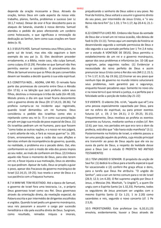 depende da oração incessante a Deus. Através da
oração, temos Deus em cada aspecto da nossa vida:
trabalho, planos, família, problemas e sucesso (ver Lc
18.1,7 notas). Deixar de orar é ficar descoberto para os
ataques de Satanás, visando à nossa derrota. Samuel
atendeu o pedido do povo oferecendo um cordeiro
como holocausto, o que significava a renovação da
dedicação ao Senhor, bem como suas orações em favor
deles (v. 9).
8.1-3 SEUS FILHOS. Samuel nomeou seus filhos juízes, na
parte sul de Israel, mas eles não seguiram o bom
exemplo do seu pai (v. 3). Eles decidiram proceder
erradamente, e a Bíblia, neste caso, não culpa Samuel,
como culpou Eli (2.29). Percebe-se que Samuel não lhes
permitiu exercer o sacerdócio. O procedimento dos
filhos de Samuel ensina que os filhos de pais convertidos
devem ser levados a decidir quanto à sua vida espiritual.
8.5 CONSTITUI-NOS... AGORA, UM REI. O reinado fazia
parte das promessas do concerto entre Deus e Abraão
(Gn 17.6); e na bênção que Jacó proferiu sobre seus
filhos, destinou a monarquia à tribo de Judá (Gn 49.10).
Moisés previu o dia em que Israel ficaria descontente
com o governo direto de Deus (Dt 17.14,15; 28.36). Tal
profecia cumpriu-se no incidente aqui registrado,
quando Israel demandou um rei humano. Deus
considerou o pedido dos israelitas como eles o
rejeitando como seu rei (v. 7) e como sua precipitação
em pôr em jogo sua missão de povo especial de Deus. (1)
Os israelitas pediram um rei humano, para que fossem
"como todas as outras nações; e o nosso rei nos julgará,
e sairá adiante de nós, e fará as nossas guerras" (v. 20).
Criam, erroneamente, que a razão das suas aflições e
derrotas vinham da incompetência do governo, quando,
na realidade, o problema era o pecado deles. Daí, eles
conformarem-se com o modo de vida dos povos ímpios
ao seu redor, ao invés de confiarem em Deus. (2) Embora
aquele não fosse o momento de Deus, para eles terem
um rei, e fosse injusta a sua motivação, Deus os atendeu
no que pediram. Apesar de tudo, Deus se propôs a guiar
o povo, apesar dos fracassos do governo monárquico de
Israel (12.14,15; 19-25). Isso revela o amor de Deus e a
sua paciência com a fraqueza humana.
8.7 A MIM ME TEM REJEITADO. Até a época de Samuel,
o governo de Israel fora uma teocracia, i.e., o próprio
Deus governava Israel como seu Rei. Deus governava
através da orientação direta, da revelação especial, da
Palavra escrita e por intermédio de dirigentes escolhidos
e ungidos. Quando Israel pediu um governo monárquico,
seus reis passaram a assumir o cargo por sucessão
hereditária e não pela escolha direta de Deus. Surgiram,
como resultado, reinados iníquos e imorais,
prejudicando o senhorio de Deus sobre o seu povo. No
final da história, Deus voltará a assumir o governo direto
do seu povo, por intermédio de Jesus Cristo, e "o seu
Reino não terá fim" (Lc 1.33; 1 Tm 1.17; Ap 20.4-6; 21.1-
8).
8.22 CONSTITUI-LHES REI. Embora não fosse da vontade
de Deus dar a Israel um rei nessa ocasião, não deixou de
fazê-lo (Os 13.11). Temos aqui um exemplo da história se
desenrolando segundo a vontade permissiva de Deus e
não segundo a sua vontade perfeita (ver 1 Tm 2.4 nota;
ver o estudo A VONTADE DE DEUS). Deus permitiu o
estabelecimento de um rei e o governo monárquico,
apesar dos seus problemas e infortúnios (vv. 10-18) que
surgiriam, pelas seguintes razões: (1) Evidenciar a
necessidade do reino perfeito de Deus e assim
prenunciar Jesus Cristo como o Rei dos reis (Mt 2.2; 21.5;
1 Tm 1.17; 6.15; Ap 19.16); (2) Ensinar ao seu povo que
nenhum tipo de governo no mundo inteiro solucionará
seus problemas, nem garantirá paz e segurança,
enquanto houver pecadores aqui. Somente no novo céu
e na nova terra é que reinará a justiça, e a perfeita paz e
felicidade serão a porção de todos (Ap 21-22)
9.9 VIDENTE. O vidente (hb. ro'eh, "aquele que vê") era
uma pessoa especialmente capacitada por Deus, para
ver na esfera do espiritual, ou para prever eventos
futuros (cf. v. 19; 2 Sm 24.11; 2 Cr 29.25; 35.15).
Frequentemente, Deus revelava ao profeta os eventos
presentes ou futuros, mediante sonhos e visões (cf. Nm
12.6); por isso, nos períodos em que era raro o dom da
profecia, está dito que "não havia visão manifesta" (3.1).
Posteriormente na história de Israel, o vidente passou a
ter uma posição aquém do profeta, cuja missão principal
era transmitir ao povo de Deus aquilo que ele via ou
ouvia da parte de Deus, a respeito da lealdade desse
povo a Deus (ver o estudo O PROFETA NO ANTIGO
TESTAMENTO)
10.1 TEM UNGIDO O SENHOR. O propósito da unção de
Saul foi: (1) dedicá-lo a Deus para a tarefa especial à qual
foi vocacionado e (2) conferir-lhe graça eficaz e dons,
para a tarefa que Deus lhe atribuíra. "O ungido do
Senhor", veio a ser um termo comum para o rei de Israel
(26.9; 12.3; Lm 4.20). O Rei supremo ungido por Deus é
Jesus, o Messias (hb. Mashiah, "o Ungido"), a quem Ele
ungiu com o Espírito Santo (Jo 1.32,33). Portanto, todos
os seguidores de Jesus precisam ser ungidos com o
mesmo Espírito Santo (2 Co 1.21; 1 Jo 2.20) como
sacerdotes e reis, segundo o novo concerto (cf. 1 Pe
2.5,9).
10.5 PROFETIZARÃO. Este profetizar (vv. 6,10,11,13)
envolvia, evidentemente, louvor a Deus através de
99/852
 