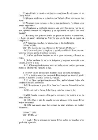 23 despiértate, levántate a mi juicio, en defensa de mi causa, oh mi
Dios y Señor;
     24 júzgame conforme a tu justicia, oh Yahveh, ¡Dios mío, no se rían
de mí!
     25 No digan en su corazón: «¡Ajá, lo que queríamos!» No digan: «¡Le
hemos engullido!»
     26 ¡Vergüenza y confusión caigan a una sobre los que se ríen de mi
mal; queden cubiertos de vergüenza y de ignominia los que a mi costa
medran!
     27 Exulten y den gritos de júbilo los que en mi justicia se complacen,
y digan sin cesar: «¡Grande es Yahveh, que en la paz de su siervo se
complace!»
     28 Y tu justicia musitará mi lengua, todo el día tu alabanza.
     Salmo 36 (35)
     (1) = Del maestro de coro. Del siervo de Yahveh. De David. =
      1 (2) Un oráculo para el impío es el pecado en el fondo de su corazón;
temor de Dios no existe delante de sus ojos.
       2 (3) Con ojo harto lisonjero se mira, para encontrar y detestar su
culpa;
       3 (4) las palabras de su boca, iniquidad y engaño; renunció a ser
sensato, a hacer el bien.
       4 (5) Sólo maquina iniquidad sobre su lecho; en un camino que no es
bueno se obstina y no reprueba el mal.

     5 (6) Oh Yahveh, en los cielos tu amor, hasta las nubes tu verdad;
      6 (7) tu justicia, como los montes de Dios, tus juicios, como el hondo
abismo. A hombres y bestias salvas tú, Yahveh,
      7 (8) oh Dios, ¡qué precioso tu amor! Por eso los hijos de Adán, a la
sombra de tus alas se cobijan.
      8 (9) Se sacian de la grasa de tu Casa, en el torrente de tus delicias los
abrevas;
      9 (10) en ti está la fuente de la vida, y en tu luz vemos la luz.

      10 (11) Guarda tu amor a los que te conocen, y tu justicia a los de
recto corazón.
       11 (12) ¡Que el pie del orgullo no me alcance, ni la mano de los
impíos me avente!
       12 (13) Ved cómo caen los agentes de mal, abatidos, no pueden
levantarse.

     Salmo 37 (36)
     (1) = De David. =

     1 = Alef. = No te acalores por causa de los malos, no envidies a los
que hacen injusticia.
 