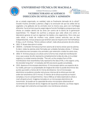 UNIVERSIDAD TÉCNICA DE MACHALA
Calidad,PertinenciayCalidez
VICERRECTORADO ACADÉMICO
DIRECCIÓN DE NIVELACIÓN Y ADMISIÓN
de un estado organizado, en realidad, todo es finalmente derivado de la célula”.
Estudió muchos animales y plantas y llegó a la conclusión de que las celdas de los
vegetales y los glóbulos de los animales eran la misma cosa, pero con morfología
diferente. Fue el primero que les asignó alguna función fisiológica y propuso que unas
células se creaban dentro de las otras (en contra de la teoría de la generación
espontánea). F.V. Raspail era químico y propuso que cada célula era como un
laboratorio gracias al cual se organizan los tejidos y los organismos. Pero creía que
cada célula, a modo de muñeca rusa, poseía nuevas vesículas que se iban
independizando, incluso propuso que tendrían sexo (la mayoría eran hermafroditas).
Él dijo, y no R. Virchow, "Omnis cellula e cellula", toda célula proviene de otra célula.
 1831. R. Brown descubre el núcleo
 1838 M. J. Schleiden formaliza el primer axioma de la teoría celular para las plantas.
Es decir, todas las plantas están formadas por unidades llamadas células. T. Schwan
hizo extensivo ese concepto a los animales y por extensión a todos los seres vivos.
 1856. R. Virchow propuso a la célula como la forma más simple de manifestación
viva y que a pesar de ello representa completamente la idea de vida, es la unidad
orgánica, la unidad viviente divisible. "The cell, as the simplest form of life-
manifestation that nevertheless fully represents the idea of life, is the organic unity,
the divisible living One". A mediados del XIX esta teoría quedó consolidada.
 1932. Aparece el microscopio electrónico. El microscopio óptico usa espectro de la
luz visible, pero por sus propiedades de longitud de onda no puede discriminar dos
puntos que estén a menos de 0.2 micras de distancia. Con el microscopio
electrónico se pudieron estudiar estructuras internas de la célula que eran del
orden de nanometros (10-3 micras). El interior de la célula eucariota se mostró
complejo y rico en compartimentos. Hacia 1960 ya se había explorado la célula a
nivel ultraestructural. Imágenes tomadas en un microscopio electrónico de
transmisión. Se puede ver la capacidad de estos microscopios observando el
incremento de resolución de las imágenes de izquierda a derecha. Las líneas negras
de la imagen de la derecha corresponden a las membranas celulares.
 