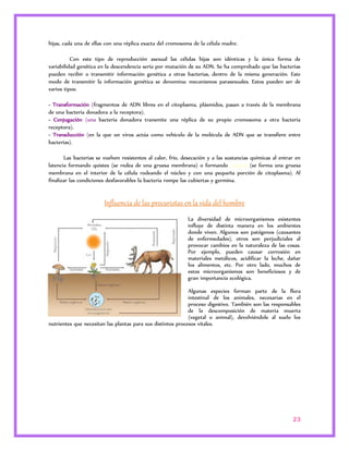 23 
hijas, cada una de ellas con una réplica exacta del cromosoma de la célula madre. 
Con este tipo de reproducción asexual las células hijas son idénticas y la única forma de 
variabilidad genética en la descendencia sería por mutación de su ADN. Se ha comprobado que las bacterias 
pueden recibir o transmitir información genética a otras bacterias, dentro de la misma generación. Este 
modo de transmitir la información genética se denomina: mecanismos parasexuales. Estos pueden ser de 
varios tipos: 
- Transformación (fragmentos de ADN libres en el citoplasma, plásmidos, pasan a través de la membrana 
de una bacteria donadora a la receptora). 
- Conjugación (una bacteria donadora transmite una réplica de su propio cromosoma a otra bacteria 
receptora). 
- Transducción (en la que un virus actúa como vehículo de la molécula de ADN que se transfiere entre 
bacterias). 
Las bacterias se vuelven resistentes al calor, frío, desecación y a las sustancias químicas al entrar en 
latencia formando quistes (se rodea de una gruesa membrana) o formando esporas (se forma una gruesa 
membrana en el interior de la célula rodeando el núcleo y con una pequeña porción de citoplasma). Al 
finalizar las condiciones desfavorables la bacteria rompe las cubiertas y germina. 
Influencia de las procariotas en la vida del hombre 
La diversidad de microorganismos existentes 
influye de distinta manera en los ambientes 
donde viven. Algunos son patógenos (causantes 
de enfermedades), otros son perjudiciales al 
provocar cambios en la naturaleza de las cosas. 
Por ejemplo, pueden causar corrosión en 
materiales metálicos, acidificar la leche, dañar 
los alimentos, etc. Por otro lado, muchos de 
estos microorganismos son beneficiosos y de 
gran importancia ecológica. 
Algunas especies forman parte de la flora 
intestinal de los animales, necesarias en el 
proceso digestivo. También son las responsables 
de la descomposición de materia muerta 
(vegetal o animal), devolviéndole al suelo los 
nutrientes que necesitan las plantas para sus distintos procesos vitales. 
 