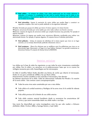  Nivel celular.- Se incluyen las células. Toda célula estáformada por los niveles inferiores, el 
molecular y el atómico. La complejidad de este nivel es mucho mayor,ya que la célula es una 
unidad anatómica y funcional,esto significa que es la estructura más pequeña que podría sobrevivir 
por si misma en el medio. 
 Nivel pluricelular.- Supone la asociación de varias células que pueden llegar a constituir un 
5 
organismo completo. Este nivel se puede subdividir en los siguientes subniveles: 
●Tejidos: formados por grupos de células que tienen el mismo aspecto y la misma función. 
●Órganos: estructuras formadas por varios tejidos que entre todos realizan una función concreta. 
●Sistemas: conjunto de órganos de estructura similar que cumplen funciones muy parecidas. Por ejemplo el 
sistema muscular. 
●Aparatos: conjunto de órganos que pueden tener estructuras diferentes coordinados para realizar una 
determinada función. Por ejemplo, el aparato digestivo. El conjunto forma el individuo pluricelular. 
 Nivel población.- Incluye al conjunto de individuos de la misma especie que viven en un lugar 
concreto y en un tiempo determinado pudiendo relacionarse entre sí. 
 Nivel ecosistema.- Abarca las relaciones que se establecen entre las poblaciones que viven en un 
determinado lugar (biocenosis) y el lugar en el que habitan (biotopo). Los grandes ecosistemas se 
denominan biomas. El conjunto de biomas forma la BIOSFERA. 
Teoría celular 
Las células son la base de todos los organismos, ya que todos los seres vivosestamos constituidos 
por células. Pero la célula y su estructura no se pudieronconocer hasta que no se crearon los 
artilugios necesarios para verla. Esosartilugios son los microscopios: 
En 1665 el científico Robert Hooke describió una lámina de corcho que observó al microscopio. 
Hooke vio una gran cantidad de celdillas a las que llamó células. 
Posteriormente muchos científicos se han asomado al microscopio y han descrito 
las distintas estructuras de la célula. Todas las observaciones realizadas han llevado a la creación 
de la teoría celular. Esta contiene cuatro conceptosprincipales: 
 Todos los seres vivos están constituidos por una o más células. 
 Toda célula es la unidad anatómica y fisiológica de los seres vivos. Es la unidad de vidamás 
pequeña. 
 Toda célula proviene de la división de una célula anterior. 
 Toda célula contiene material hereditario donde se encuentran las características del 
servivo y que serán transmitidas desde una célula madre a sus hijas. 
Esta teoría fue desarrollada por varios investigadores entre los que cabe resaltar a Schwann 
ySchleiden (1839), Virchow (1885) y Santiago Ramón y Cajal (1906) 
 