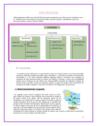 8 
FUNCIÓNCELULAR 
Todo organismo realiza una serie de funciones para mantenerse con vida y generar individuos como 
él. Todos los seres vivos realizan tres funciones vitales: nutrición, relación y reproducción. Estas tres 
funciones se llevan a cabo en todas las células. 
Función de nutrición 
La membrana de la célula pone en comunicación a ésta con el medio exterior, con el que intercambia 
sustancias: moléculas inorgánicas sencillas (agua, electrólitos,...), monómeros esenciales (monosacáridos, 
aminoácidos,...) y aun otras moléculas orgánicas (glúcidos, lípidos y proteínas) más complejas. El 
transporte de estas sustancias puede ser pasivo, por difusión u ósmosis, o activo, por permeabilidad 
selectiva de la membrana. En este último caso (imprescindible tratándose de moléculas complejas de 
tamaño medio o grande) el paso de sustancias requiere un gasto de energía. Otros mecanismos de 
transporte de sólidos o líquidos a través de la membrana son la fagocitosis y la pinocitosis. 
1. Nutriciónautótrofa (vegetal). 
Los vegetales toman materia inorgánica del medio externo, es decir, 
agua, dióxido de carbono y sales minerales. Estas sustancias se dirigen a 
las partes verdes de la planta. Allí las sustancias entran en los 
cloroplastos y se transforman en materia orgánica. Para ello se utiliza la 
energía procedente de la luz que ha sido captada por la clorofila. Este 
proceso recibe el nombre de fotosíntesis. Además de la materia orgánica, 
se obtiene oxígeno. Una parte de éste es desprendida por la planta y el 
resto pasa a las mitocondrias junto una parte de materia orgánica. Allí se 
realiza la respiración celular y se obtiene ATP necesario para todas las 
actividades de la célula. Además, se produce dióxido de carbono que en parte se utiliza para la fotosíntesis, 
juntamente con el que la planta toma del exterior. 
 