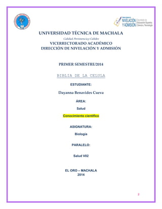 2 
UNIVERSIDAD TÉCNICA DE MACHALA 
Calidad, Pertinencia y Calidez 
VICERRECTORADO ACADÉMICO 
DIRECCIÓN DE NIVELACIÓN Y ADMISIÓN 
PRIMER SEMESTRE/2014 
BIBLIA DE LA CELULA 
ESTUDIANTE: 
Dayanna Benavides Cueva 
ÁREA: 
Salud 
Conocimiento científico 
ASIGNATURA: 
Biología 
PARALELO: 
Salud V02 
EL ORO – MACHALA 
2014 
 