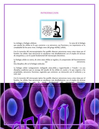 3 
INTRODUCCION 
La citología o biología celulares la rama de la biología 
que estudia las células en lo que concierne a su estructura, sus funciones y su importancia en la 
complejidad de los seres vivos. Citología viene del griego κύτος (célula). 
Con la invención del microscopioóptico fue posible observar estructuras nunca antes vistas por el 
hombre, las células. Esas estructuras se estudiaron más detalladamente con el empleo de técnicas 
de citoquímica y con la ayuda fundamental del microscopio electrónico. 
La biología celular se centra, de cómo estas células se regulan y la comprensión del funcionamiento 
de sus estructuras. 
Una disciplina afín es la biología molecular. 
La biología celular (antiguamente citologíade citos=célula y Logos=Estudio o Tratado ) es una 
disciplina académica que se encarga del estudio de las células en cuanto a lo que respecta a las 
propiedades, estructura, funciones, orgánulos que contienen, su interacción con el ambiente y su 
ciclo vital. 
Con la invención del microscopio óptico fue posible observar estructuras nunca antes vistas por el 
hombre, las células. Esas estructuras se estudiaron más detalladamente con el empleo de técnicas 
de citoquímica y con la ayuda fundamental del microscopio electrónico. 
La biología celular se centra en la comprensión del funcionamiento de los sistemas celulares, de 
cómo estas células se regulan y la comprensión del funcionamiento de sus estructuras. 
 