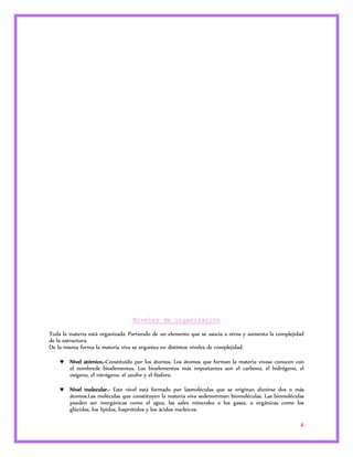 4 
Niveles de organización 
Toda la materia está organizada. Partiendo de un elemento que se asocia a otros y aumenta la complejidad 
de la estructura. 
De la misma forma la materia viva se organiza en distintos niveles de complejidad. 
 Nivel atómico.-Constituido por los átomos. Los átomos que forman la materia vivase conocen con 
el nombrede bioelementos. Los bioelementos más importantes son el carbono, el hidrógeno, el 
oxígeno, el nitrógeno, el azufre y el fósforo. 
 Nivel molecular.- Este nivel está formado por lasmoléculas que se originan alunirse dos o más 
átomos.Las moléculas que constituyen la materia viva sedenominan biomoléculas. Las biomoléculas 
pueden ser inorgánicas como el agua, las sales minerales o los gases, u orgánicas como los 
glúcidos, los lípidos, losprótidos y los ácidos nucleicos. 
 