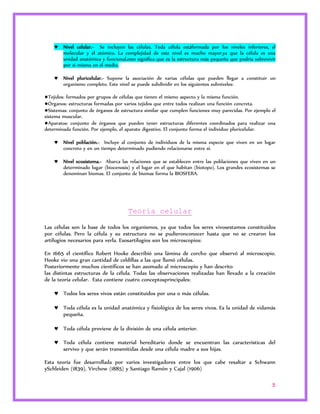  Nivel celular.- Se incluyen las células. Toda célula estáformada por los niveles inferiores, el 
molecular y el atómico. La complejidad de este nivel es mucho mayor,ya que la célula es una 
unidad anatómica y funcional,esto significa que es la estructura más pequeña que podría sobrevivir 
por si misma en el medio. 
 Nivel pluricelular.- Supone la asociación de varias células que pueden llegar a constituir un 
5 
organismo completo. Este nivel se puede subdividir en los siguientes subniveles: 
●Tejidos: formados por grupos de células que tienen el mismo aspecto y la misma función. 
●Órganos: estructuras formadas por varios tejidos que entre todos realizan una función concreta. 
●Sistemas: conjunto de órganos de estructura similar que cumplen funciones muy parecidas. Por ejemplo el 
sistema muscular. 
●Aparatos: conjunto de órganos que pueden tener estructuras diferentes coordinados para realizar una 
determinada función. Por ejemplo, el aparato digestivo. El conjunto forma el individuo pluricelular. 
 Nivel población.- Incluye al conjunto de individuos de la misma especie que viven en un lugar 
concreto y en un tiempo determinado pudiendo relacionarse entre sí. 
 Nivel ecosistema.- Abarca las relaciones que se establecen entre las poblaciones que viven en un 
determinado lugar (biocenosis) y el lugar en el que habitan (biotopo). Los grandes ecosistemas se 
denominan biomas. El conjunto de biomas forma la BIOSFERA. 
Teoría celular 
Las células son la base de todos los organismos, ya que todos los seres vivosestamos constituidos 
por células. Pero la célula y su estructura no se pudieronconocer hasta que no se crearon los 
artilugios necesarios para verla. Esosartilugios son los microscopios: 
En 1665 el científico Robert Hooke describió una lámina de corcho que observó al microscopio. 
Hooke vio una gran cantidad de celdillas a las que llamó células. 
Posteriormente muchos científicos se han asomado al microscopio y han descrito 
las distintas estructuras de la célula. Todas las observaciones realizadas han llevado a la creación 
de la teoría celular. Esta contiene cuatro conceptosprincipales: 
 Todos los seres vivos están constituidos por una o más células. 
 Toda célula es la unidad anatómica y fisiológica de los seres vivos. Es la unidad de vidamás 
pequeña. 
 Toda célula proviene de la división de una célula anterior. 
 Toda célula contiene material hereditario donde se encuentran las características del 
servivo y que serán transmitidas desde una célula madre a sus hijas. 
Esta teoría fue desarrollada por varios investigadores entre los que cabe resaltar a Schwann 
ySchleiden (1839), Virchow (1885) y Santiago Ramón y Cajal (1906) 
 