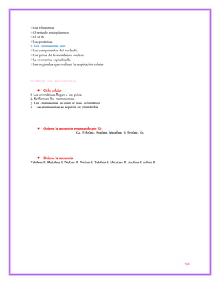 50 
○Los ribosomas. 
○El retículo endoplásmico. 
○El ADN. 
○Las proteínas. 
5. Los cromosomas son: 
○Los componentes del nucleolo. 
○Los poros de la membrana nuclear. 
○La cromatina espiralizada. 
○Los orgánulos que realizan la respiración celular. 
Ordena la secuencia 
 Ciclo celular 
1. Las cromátidas llegan a los polos. 
2. Se forman los cromosomas. 
3. Los cromosomas se unen al huso acromático. 
4. Los cromosomas se separan en cromátidas. 
 Ordena la secuencia empezando por G1 
G2. Telofase. Anafase. Metafase. S. Profase. G1. 
 Ordena la secuencia 
Telofase II. Metafase I. Profase II. Profase I. Telofase I. Metafase II. Anafase I. nafase II. 
 