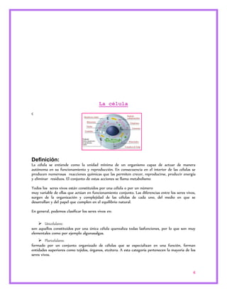 6 
La célula 
c 
Definición: 
La célula se entiende como la unidad mínima de un organismo capaz de actuar de manera 
autónoma en su funcionamiento y reproducción. En consecuencia en el interior de las células se 
producen numerosas reacciones químicas que las permiten crecer, reproducirse, producir energía 
y eliminar residuos. El conjunto de estas acciones se llama metabolismo 
Todos los seres vivos están constituidos por una célula o por un número 
muy variable de ellas que actúan en funcionamiento conjunto. Las diferencias entre los seres vivos, 
surgen de la organización y complejidad de las células de cada uno, del medio en que se 
desarrollan y del papel que cumplen en el equilibrio natural. 
En general, podemos clasificar los seres vivos en: 
 Unicelulares: 
son aquellos constituidos por una única célula querealiza todas lasfunciones, por lo que son muy 
elementales como por ejemplo algunasalgas. 
 Pluricelulares: 
formado por un conjunto organizado de células que se especializan en una función, forman 
entidades superiores como tejidos, órganos, etcétera. A esta categoría pertenecen la mayoría de los 
seres vivos. 
 