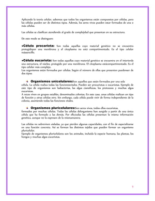 Aplicando la teoría celular, sabemos que todos los organismos están compuestos por células, pero 
las células pueden ser de distintos tipos. Además, los seres vivos pueden estar formados de una o 
más células. 
7 
Las células se clasifican atendiendo al grado de complejidad que presentan en su estructura. 
De este modo se distinguen: 
●Célula procariota: Son todas aquellas cuyo material genético no se encuentra 
protegidopor una membrana y el citoplasma no está compartimentado. Es el tipo celular 
mássencillo. 
●Célula eucariota: Son todas aquellas cuyo material genético se encuentra en el interiorde 
una estructura, el núcleo, protegido por una membrana. El citoplasma estácompartimentado. Es el 
tipo celular más complejo. 
Los organismos están formados por células. Según el número de ellas que presenten puedenser de 
dos tipos: 
Organismos unicelulares:Son aquellos que están formados por una sola 
célula. La célula realiza todas las funcionesvitales. Pueden ser procariotas o eucariotas. Ejemplo de 
este tipo de organismos son lasbacterias, las algas cianofíceas, los protozoos y muchas algas 
eucariotas. 
A veces viven en grupos estables, denominados colonias. En este caso, unas células realizan un tipo 
de función y otras células otro. Sin embargo, cada célula puede vivir de forma independiente de la 
colonia, asumiendo todas las funciones vitales. 
Organismos pluricelulares:Son seres vivos, todos ellos eucariotas, 
formados por muchas células. Todas las células delorganismo han surgido a partir de una única 
célula que ha formado a las demás. Por ello,todas las células presentan la misma información 
genética, aunque no la expresen de la mismamanera. 
Las células no sobreviven aisladas, ya que pierden algunas capacidades, con el fin de especializarse 
en una función concreta. Así se forman los distintos tejidos que pueden formar un organismo 
pluricelular. 
Ejemplo de organismos pluricelulares son los animales, incluida la especie humana, las plantas, los 
hongos y muchas algas eucariotas. 
 