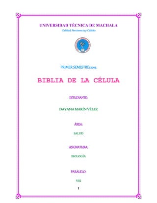 1
UNIVERSIDAD TÉCNICA DE MACHALA
Calidad,PertinenciayCalidez
PRIMER SEMESTRE/2014
BIBLIA DE LA CÉLULA
ESTUDIANTE:
DAYANAMARÍNVÉLEZ
ÁREA:
SALUD
ASIGNATURA:
BIOLOGÍA
PARALELO:
V02
 