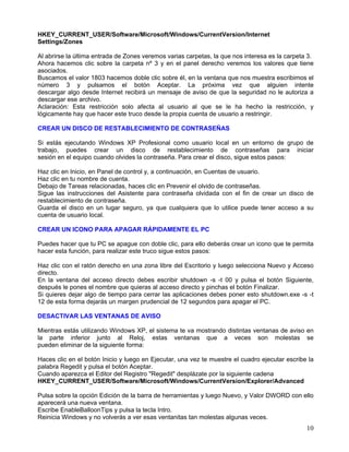HKEY_CURRENT_USER/Software/Microsoft/Windows/CurrentVersion/Internet
Settings/Zones

Al abrirse la última entrada de Zones veremos varias carpetas, la que nos interesa es la carpeta 3.
Ahora hacemos clic sobre la carpeta nº 3 y en el panel derecho veremos los valores que tiene
asociados.
Buscamos el valor 1803 hacemos doble clic sobre él, en la ventana que nos muestra escribimos el
número 3 y pulsamos el botón Aceptar. La próxima vez que alguien intente
descargar algo desde Internet recibirá un mensaje de aviso de que la seguridad no le autoriza a
descargar ese archivo.
Aclaración: Esta restricción solo afecta al usuario al que se le ha hecho la restricción, y
lógicamente hay que hacer este truco desde la propia cuenta de usuario a restringir.

CREAR UN DISCO DE RESTABLECIMIENTO DE CONTRASEÑAS

Si estás ejecutando Windows XP Profesional como usuario local en un entorno de grupo de
trabajo, puedes crear un disco de restablecimiento de contraseñas para iniciar
sesión en el equipo cuando olvides la contraseña. Para crear el disco, sigue estos pasos:

Haz clic en Inicio, en Panel de control y, a continuación, en Cuentas de usuario.
Haz clic en tu nombre de cuenta.
Debajo de Tareas relacionadas, haces clic en Prevenir el olvido de contraseñas.
Sigue las instrucciones del Asistente para contraseña olvidada con el fin de crear un disco de
restablecimiento de contraseña.
Guarda el disco en un lugar seguro, ya que cualquiera que lo utilice puede tener acceso a su
cuenta de usuario local.

CREAR UN ICONO PARA APAGAR RÁPIDAMENTE EL PC

Puedes hacer que tu PC se apague con doble clic, para ello deberás crear un icono que te permita
hacer esta función, para realizar este truco sigue estos pasos:

Haz clic con el ratón derecho en una zona libre del Escritorio y luego selecciona Nuevo y Acceso
directo.
En la ventana del acceso directo debes escribir shutdown -s -t 00 y pulsa el botón Siguiente,
después le pones el nombre que quieras al acceso directo y pinchas el botón Finalizar.
Si quieres dejar algo de tiempo para cerrar las aplicaciones debes poner esto shutdown.exe -s -t
12 de esta forma dejarás un margen prudencial de 12 segundos para apagar el PC.

DESACTIVAR LAS VENTANAS DE AVISO

Mientras estás utilizando Windows XP, el sistema te va mostrando distintas ventanas de aviso en
la parte inferior junto al Reloj, estas ventanas que a veces son molestas se
pueden eliminar de la siguiente forma:

Haces clic en el botón Inicio y luego en Ejecutar, una vez te muestre el cuadro ejecutar escribe la
palabra Regedit y pulsa el botón Aceptar.
Cuando aparezca el Editor del Registro "Regedit" desplázate por la siguiente cadena
HKEY_CURRENT_USER/Software/Microsoft/Windows/CurrentVersion/Explorer/Advanced

Pulsa sobre la opción Edición de la barra de herramientas y luego Nuevo, y Valor DWORD con ello
aparecerá una nueva ventana.
Escribe EnableBalloonTips y pulsa la tecla Intro.
Reinicia Windows y no volverás a ver esas ventanitas tan molestas algunas veces.
                                                                                                10
 