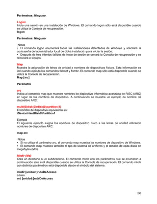Parámetros: Ninguno

Logon
Inicia una sesión en una instalación de Windows. El comando logon sólo está disponible cuando
se utiliza la Consola de recuperación.
logon

Parámetros: Ninguno

 Notas
• El comando logon enumerará todas las instalaciones detectadas de Windows y solicitará la
contraseña del administrador local de dicha instalación para iniciar la sesión.
• Después de tres intentos fallidos de inicio de sesión se cerrará la Consola de recuperación y se
reiniciará el equipo.

Map
Muestra la asignación de letras de unidad a nombres de dispositivos físicos. Esta información es
útil cuando ejecuta los comandos fixboot y fixmbr. El comando map sólo está disponible cuando se
utiliza la Consola de recuperación.
Map [arc]

Parámetro

arc
Indica al comando map que muestre nombres de dispositivo Informática avanzada de RISC (ARC)
en lugar de los nombres de dispositivo. A continuación se muestra un ejemplo de nombre de
dispositivo ARC:

multi(0)disk(0)rdisk(0)partition(1)
El nombre de dispositivo equivalente es:
DeviceHardDisk0Partition1

Ejemplo
El siguiente ejemplo asigna los nombres de dispositivo físico a las letras de unidad utilizando
nombres de dispositivo ARC:

map arc

 Notas
• Si no utiliza el parámetro arc, el comando map muestra los nombres de dispositivo de Windows.
• El comando map muestra también el tipo de sistema de archivos y el tamaño de cada disco en
megabytes (MB).

Mkdir (Md)
Crea un directorio o un subdirectorio. El comando mkdir con los parámetros que se enumeran a
continuación sólo está disponible cuando se utiliza la Consola de recuperación. El comando mkdir
con distintos parámetros está disponible desde el símbolo del sistema.

mkdir [unidad:]rutaDeAcceso
o bien
md [unidad:]rutaDeAcceso




                                                                                              100
 