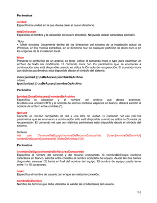 Parámetros

unidad:
Especifica la unidad en la que desea crear el nuevo directorio.

rutaDeAcceso
Especifica el nombre y la ubicación del nuevo directorio. No puede utilizar caracteres comodín.

 Nota
• Mkdir funciona únicamente dentro de los directorios del sistema de la instalación actual de
Windows, en los medios extraíbles, en el directorio raíz de cualquier partición de disco duro o en
los orígenes de la instalación local.

More
Presenta el contenido de un archivo de texto. Utilice el comando more o type para examinar un
archivo de texto sin modificarlo. El comando more con los parámetros que se enumeran a
continuación sólo está disponible cuando se utiliza la Consola de recuperación. El comando more
con distintos parámetros está disponible desde el símbolo del sistema.

more [unidad:][rutaDeAcceso] nombreDeArchivo
o bien
type [unidad:][rutaDeAcceso] nombreDeArchivo

Parámetro

[unidad:][rutaDeAcceso] nombreDeArchivo
Especifica     la   ubicación   y     el nombre     del    archivo   que    desea     examinar.
Si utiliza una unidad NTFS y el nombre de archivo contiene espacios en blanco, deberá escribir el
nombre de archivo entre comillas (").

Net use
Conecta un recurso compartido de red a una letra de unidad. El comando net use con los
parámetros que se enumeran a continuación sólo está disponible cuando se utiliza la Consola de
recuperación. El comando net use con distintos parámetros está disponible desde el símbolo del
sistema.

Sintaxis
net      use [nombreDeEquiponombreDeRecursoCompartido                [/user:[nombreDeDominio]
nombreDeUsuario] contraseña] | [letraDeUnidad:] [/d]

Parámetros

nombreDeEquiponombreDeRecursoCompartido
Especifica el nombre del servidor y del recurso compartido. Si nombreDeEquipo contiene
caracteres en blanco, escriba entre comillas el nombre completo del equipo, desde las dos barras
diagonales inversas () hasta el final del nombre del equipo. El nombre de equipo puede tener
entre 1 y 15 caracteres.

/user:
Especifica el nombre de usuario con el que se realiza la conexión.

nombreDeDominio
Nombre de dominio que debe utilizarse al validar las credenciales del usuario.

                                                                                                  101
 