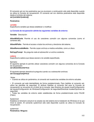 El comando set con los parámetros que se enumeran a continuación sólo está disponible cuando
se utiliza la Consola de recuperación. El comando set con distintos parámetros está disponible
desde el símbolo del sistema.
set [variable=[cadena]]

Parámetros

variable
Especifica la variable que desea establecer o modificar.

La Consola de recuperación admite las siguientes variables de entorno:

Variable Descripción

AllowWildCards Permite el uso de caracteres comodín con algunos comandos (como el
comando del).

AllowAllPaths Permite el acceso a todos los archivos y directorios del sistema.

AllowRemovableMedia Permite copiar archivos a medios extraíbles, como un disco.

NoCopyPrompt No pregunta nada al sobrescribir un archivo existente.

cadena
Especifica la cadena que desea asociar a la variable especificada.

Ejemplos
El siguiente ejemplo le permite utilizar caracteres comodín con algunos comandos de la Consola
de recuperación:
set allowwildcards=true

El siguiente ejemplo desactiva la pregunta cuando va a sobrescribir archivos:
set nocopyprompt=true

 Notas
• Cuando se utiliza sin parámetros, el comando set muestra las variables de entorno actuales.

• El comando set está deshabilitado de forma predeterminada. Para habilitar el comando set,
utilice las plantillas de seguridad. El atributo Habilitar el comando Set para la Consola de
recuperación se encuentra en el árbol de la consola, bajo Directiva de equipo local/Configuración
del equipo/Configuración de Windows/Configuración de seguridad/Directivas locales/Opciones de
seguridad.
• Todas las variables de entorno están establecidas de forma predeterminada como FALSE
(Falso).

Systemroot
Establece el directorio actual en la carpeta raiz del sistema de la instalación de Windows en la que
inició la sesión. El comando systemroot sólo está disponible cuando se utiliza la Consola de
recuperación.

systemroot
Parámetros: Ninguno

                                                                                                103
 