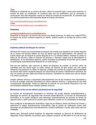 Type
Presenta el contenido de un archivo de texto. Utilice el comando type o more para examinar un
archivo de texto sin modificarlo. El comando type con los parámetros que se enumeran a
continuación sólo está disponible cuando se utiliza la Consola de recuperación. El comando type
con distintos parámetros está disponible desde el símbolo del sistema.

type [unidad:][rutaDeAcceso] nombreDeArchivo
o bien
more [unidad:][rutaDeAcceso] nombreDeArchivo

Parámetro

[unidad:][rutaDeAcceso] nombreDeArchivo
Especifica la ubicación y el nombre del archivo que desea examinar. Si utiliza una unidad NTFS y
el nombre de archivo contiene espacios en blanco, deberá escribir el nombre de archivo entre
comillas.

------------------------------------------------------------------------------------

Implantar políticas de bloqueo de cuentas

Windows XP incluye una funcionalidad de bloqueo de cuentas que desactiva una cuenta después
de un número de intentos fallidos de inicio de sesión que fija el administrador. Por ejemplo, se
puede indicar que se bloquee la cuenta después de 5 ó 10 intentos fallidos, resetear la cuenta no
antes de 30 minutos y dejar la situación de bloqueo a “Siempre” (hasta que el administrador la
desbloquee). Si es demasiado agresiva, puede considerar la posibilidad de permitir que la cuenta
se desbloquee automáticamente después de un cierto tiempo.

Dos son los objetivos más comunes al utilizar los bloqueos de cuentas: el primero, poner de
manifiesto que han tenido lugar un cierto número de intentos de abrir sesión con una cuenta
utilizando una password no válida. El segundo, proteger las cuentas de usuario ante la posibilidad
de intentar abrir sesión mediante ataques con diccionarios de claves o identificación reiterativa. No
hay una receta que sea válida para todos los entornos. Considere los valores que más se ajusten
a su entorno particular.

Instalar software antivirus y actualizarlo adecuadamente Una de las iniciativas más importantes a
la hora de proteger sistemas informáticos es utilizar software antivirus, y asegurarse de que está
correctamente actualizado. Todos los sistemas en Internet, en una intranet corporativa o en una
red doméstica deberían llevar instalado software antivirus.

Mantenerse al día con las últimas actualizaciones de seguridad

La función de Actualización Automática en Windows XP puede detectar automáticamente y
descargar los parches de seguridad más recientes desde Microsoft. La función de Actualización
Automática te se puede configurar para descargar automáticamente los parches en tareas de
segundo plano y pedir permiso al usuario para instalarlos cuando se ha completado la descarga.

Para configurar la Actualización Automática, haga clic en Sistema, dentro del Panel de Control, y
seleccione la solapa Actualizaciones Automáticas. Elija la opción de notificación previa para
descargar las actualizaciones automáticamente y recibirá notificación cuando estén listas para ser
instaladas.

Aparte esto, Microsoft publica boletines de seguridad mediante su Servicio de Notificación de
Seguridad. Estos boletines se publican para cualquier producto de Microsoft en el cual se haya
                                                                                                 104
 