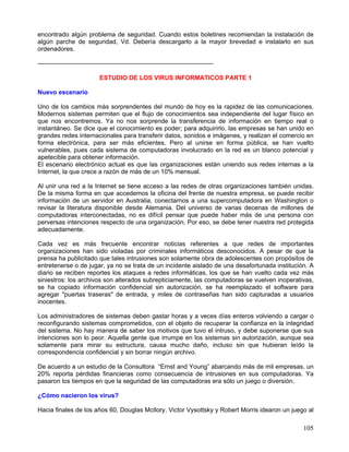encontrado algún problema de seguridad. Cuando estos boletines recomiendan la instalación de
algún parche de seguridad, Vd. Debería descargarlo a la mayor brevedad e instalarlo en sus
ordenadores.

------------------------------------------------------------------------------------

                             ESTUDIO DE LOS VIRUS INFORMATICOS PARTE 1

Nuevo escenario

Uno de los cambios más sorprendentes del mundo de hoy es la rapidez de las comunicaciones.
Modernos sistemas permiten que el flujo de conocimientos sea independiente del lugar físico en
que nos encontremos. Ya no nos sorprende la transferencia de información en tiempo real o
instantáneo. Se dice que el conocimiento es poder; para adquirirlo, las empresas se han unido en
grandes redes internacionales para transferir datos, sonidos e imágenes, y realizan el comercio en
forma electrónica, para ser más eficientes. Pero al unirse en forma pública, se han vuelto
vulnerables, pues cada sistema de computadoras involucrado en la red es un blanco potencial y
apetecible para obtener información.
El escenario electrónico actual es que las organizaciones están uniendo sus redes internas a la
Internet, la que crece a razón de más de un 10% mensual.

Al unir una red a la Internet se tiene acceso a las redes de otras organizaciones también unidas.
De la misma forma en que accedemos la oficina del frente de nuestra empresa, se puede recibir
información de un servidor en Australia, conectarnos a una supercomputadora en Washington o
revisar la literatura disponible desde Alemania. Del universo de varias decenas de millones de
computadoras interconectadas, no es difícil pensar que puede haber más de una persona con
perversas intenciones respecto de una organización. Por eso, se debe tener nuestra red protegida
adecuadamente.

Cada vez es más frecuente encontrar noticias referentes a que redes de importantes
organizaciones han sido violadas por criminales informáticos desconocidos. A pesar de que la
prensa ha publicitado que tales intrusiones son solamente obra de adolescentes con propósitos de
entretenerse o de jugar, ya no se trata de un incidente aislado de una desafortunada institución. A
diario se reciben reportes los ataques a redes informáticas, los que se han vuelto cada vez más
siniestros: los archivos son alterados subrepticiamente, las computadoras se vuelven inoperativas,
se ha copiado información confidencial sin autorización, se ha reemplazado el software para
agregar "puertas traseras" de entrada, y miles de contraseñas han sido capturadas a usuarios
inocentes.

Los administradores de sistemas deben gastar horas y a veces días enteros volviendo a cargar o
reconfigurando sistemas comprometidos, con el objeto de recuperar la confianza en la integridad
del sistema. No hay manera de saber los motivos que tuvo el intruso, y debe suponerse que sus
intenciones son lo peor. Aquella gente que irrumpe en los sistemas sin autorización, aunque sea
solamente para mirar su estructura, causa mucho daño, incluso sin que hubieran leído la
correspondencia confidencial y sin borrar ningún archivo.

De acuerdo a un estudio de la Consultora “Ernst and Young” abarcando más de mil empresas, un
20% reporta pérdidas financieras como consecuencia de intrusiones en sus computadoras. Ya
pasaron los tiempos en que la seguridad de las computadoras era sólo un juego o diversión.

¿Cómo nacieron los virus?

Hacia finales de los años 60, Douglas McIlory, Victor Vysottsky y Robert Morris idearon un juego al

                                                                                               105
 