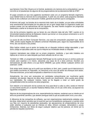 que llamaron Core War (Guerra en lo Central, aludiendo a la memoria de la computadora), que se
convirtió en el pasatiempo de algunos de los programadores de los laboratorios Bell de AT&T.

El juego consistía en que dos jugadores escribieran cada uno un programa llamado organismo,
cuyo hábitat fuera la memoria de la computadora. A partir de una señal, cada programa intentaba
forzar al otro a efectuar una instrucción inválida, ganando el primero que lo consiguiera.

Al término del juego, se borraba de la memoria todo rastro de la batalla, ya que estas actividades
eran severamente sancionadas por los jefes por ser un gran riesgo dejar un organismo suelto que
pudiera acabar con las aplicaciones del día siguiente. De esta manera surgieron los programas
destinados a dañar en la escena de la computación.

Uno de los primeros registros que se tienen de una infección data del año 1987, cuando en la
Universidad estadounidense de Delaware notaron que tenían un virus porque comenzaron a ver ©
Brain como etiqueta de los disquetes.

La causa de ello era Brain Computer Services, una casa de computación paquistaní que, desde
1986, vendía copias ilegales de software comercial infectadas para, según los responsables de la
firma, dar una lección a los piratas.

Ellos habían notado que el sector de booteo de un disquete contenía código ejecutable, y que
dicho código se ejecutaba cada vez que la máquina se inicializaba desde un disquete.

Lograron reemplazar ese código por su propio programa, residente, y que este instalara una
réplica de sí mismo en cada disquete que fuera utilizado de ahí en más.

También en 1986, un programador llamado Ralf Burger se dio cuenta de que un archivo podía ser
creado para copiarse a sí mismo, adosando una copia de él a otros archivos. Escribió una
demostración de este efecto a la que llamó VIRDEM, que podía infectar cualquier archivo con
extensión .COM.

Esto atrajo tanto interés que se le pidió que escribiera un libro, pero, puesto que él desconocía lo
que estaba ocurriendo en Paquistán, no mencionó a los virus de sector de arranque boot sector.
Para ese entonces, ya se había empezado a diseminar el virus Vienna.

Actualmente, los virus son producidos en cantidades extraordinarias por muchísima gente
alrededor del planeta. Algunos de ellos dicen hacerlo por divertimento, otros quizás para probar
sus habilidades. De cualquier manera, hasta se ha llegado a notar un cierto grado de
competitividad entre los autores de estos programas.

Con relación a la motivación de los autores de virus para llevar a cabo su obra, existe en Internet
un documento escrito por un escritor freelance Markus Salo, en el cual, entre otros, se exponen los
siguientes conceptos:

Algunos de los programadores de virus, especialmente los mejores, sostienen que su interés por el
tema es puramente científico, que desean averiguar todo lo que se pueda sobre virus y sus usos.

A diferencia de las compañías de software, que son organizaciones relativamente aisladas unas
de otras, todas tienen secretos que no querrían que sus competidores averiguaran y cuentan entre
sus filas con mayoría de estudiantes graduados, las agrupaciones de programadores de virus
están abiertas a cualquiera que se interese en ellas, ofrecen consejos, camaradería y pocas
limitaciones. Además, son libres de seguir cualquier objetivo que les parezca, sin temer por la
pérdida de respaldo económico.

                                                                                                106
 