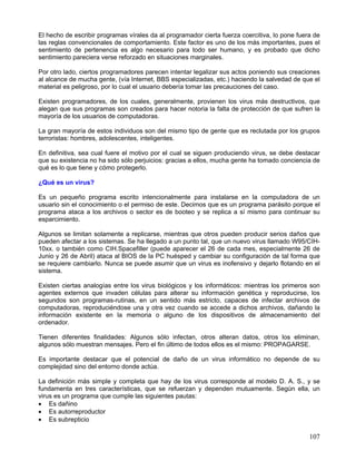El hecho de escribir programas vírales da al programador cierta fuerza coercitiva, lo pone fuera de
las reglas convencionales de comportamiento. Este factor es uno de los más importantes, pues el
sentimiento de pertenencia es algo necesario para todo ser humano, y es probado que dicho
sentimiento pareciera verse reforzado en situaciones marginales.

Por otro lado, ciertos programadores parecen intentar legalizar sus actos poniendo sus creaciones
al alcance de mucha gente, (vía Internet, BBS especializadas, etc.) haciendo la salvedad de que el
material es peligroso, por lo cual el usuario debería tomar las precauciones del caso.

Existen programadores, de los cuales, generalmente, provienen los virus más destructivos, que
alegan que sus programas son creados para hacer notoria la falta de protección de que sufren la
mayoría de los usuarios de computadoras.

La gran mayoría de estos individuos son del mismo tipo de gente que es reclutada por los grupos
terroristas: hombres, adolescentes, inteligentes.

En definitiva, sea cual fuere el motivo por el cual se siguen produciendo virus, se debe destacar
que su existencia no ha sido sólo perjuicios: gracias a ellos, mucha gente ha tomado conciencia de
qué es lo que tiene y cómo protegerlo.

¿Qué es un virus?

Es un pequeño programa escrito intencionalmente para instalarse en la computadora de un
usuario sin el conocimiento o el permiso de este. Decimos que es un programa parásito porque el
programa ataca a los archivos o sector es de booteo y se replica a sí mismo para continuar su
esparcimiento.

Algunos se limitan solamente a replicarse, mientras que otros pueden producir serios daños que
pueden afectar a los sistemas. Se ha llegado a un punto tal, que un nuevo virus llamado W95/CIH-
10xx. o también como CIH.Spacefiller (puede aparecer el 26 de cada mes, especialmente 26 de
Junio y 26 de Abril) ataca al BIOS de la PC huésped y cambiar su configuración de tal forma que
se requiere cambiarlo. Nunca se puede asumir que un virus es inofensivo y dejarlo flotando en el
sistema.

Existen ciertas analogías entre los virus biológicos y los informáticos: mientras los primeros son
agentes externos que invaden células para alterar su información genética y reproducirse, los
segundos son programas-rutinas, en un sentido más estricto, capaces de infectar archivos de
computadoras, reproduciéndose una y otra vez cuando se accede a dichos archivos, dañando la
información existente en la memoria o alguno de los dispositivos de almacenamiento del
ordenador.

Tienen diferentes finalidades: Algunos sólo infectan, otros alteran datos, otros los eliminan,
algunos sólo muestran mensajes. Pero el fin último de todos ellos es el mismo: PROPAGARSE.

Es importante destacar que el potencial de daño de un virus informático no depende de su
complejidad sino del entorno donde actúa.

La definición más simple y completa que hay de los virus corresponde al modelo D. A. S., y se
fundamenta en tres características, que se refuerzan y dependen mutuamente. Según ella, un
virus es un programa que cumple las siguientes pautas:
• Es dañino
• Es autorreproductor
• Es subrepticio

                                                                                               107
 