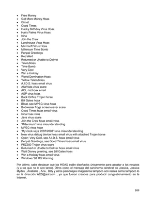 •   Free Money
•   Get More Money Hoax
•   Ghost
•   Good Times
•   Hacky Birthday Virus Hoax
•   Hairy Palms Virus Hoax
•   Irina
•   Join the Crew
•   Londhouse Virus Hoax
•   Microsoft Virus Hoax
•   Millenium Time Bomb
•   Penpal Greetings
•   Red Alert
•   Returned or Unable to Deliver
•   Teletubbies
•   Time Bomb
•   Very Cool
•   Win a Holiday
•   World Domination Hoax
•   Yellow Teletubbies
•   A.I.D.S. hoax email virus
•   AltaVista virus scare
•   AOL riot hoax email
•   ASP virus hoax
•   Back Orifice Trojan horse
•   Bill Gates hoax
•   Bloat, see MPEG virus hoax
•   Budweiser frogs screen-saver scare
•   Good Times hoax email virus
•   Irina hoax virus
•   Java virus scare
•   Join the Crew hoax email virus
•   'Millennium' virus misunderstanding
•   MPEG virus hoax
•   'My clock says 2097/2098' virus misunderstanding
•   New virus debug device hoax email virus with attached Trojan horse
•   Open: Very Cool, see A.I.D.S. hoax email virus
•   Penpal Greetings, see Good Times hoax email virus
•   PKZ300 Trojan virus scare
•   Returned or Unable to Deliver hoax email virus
•   Walt Disney greeting, see Bill Gates hoax
•   Win a Holiday hoax email virus
•   Windows '98 MS Warning.

Por último, cabe destacar que los HOAX están diseñados únicamente para asustar a los novatos
(y a los que no lo son tanto). Otros como el mensaje del carcinoma cerebral de Jessica, Jessica
Mydek , Anabelle , Ana , Billy y otros personajes imaginarios tampoco son reales como tampoco lo
es la dirección ACS@aol.com , ya que fueron creados para producir congestionamiento en la
Internet.



                                                                                            109
 