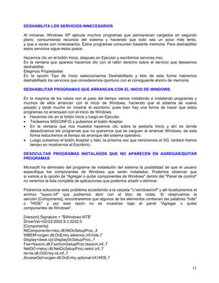DESHABILITA LOS SERVICIOS INNECESARIOS

Al iniciarse, Windows XP ejecuta muchos programas que permanecen cargados en segundo
plano, consumiendo recursos del sistema y haciendo que todo sea un poco más lento,
y que a veces son innecesarios. Estos programas consumen bastante memoria. Para deshabilitar
estos servicios sigue estos pasos:

Hacemos clic en el botón Inicio, después en Ejecutar y escribimos services.msc.
En la ventana que aparece hacemos clic con el ratón derecho sobre el servicio que deseamos
deshabilitar.
Elegimos Propiedades
En la opción Tipo de Inicio seleccionamos Deshabilitado y listo de esta forma habremos
deshabilitado los servicios que consideremos oportuno con el consiguiente ahorro de memoria.

DESHABILITAR PROGRAMAS QUE ARRANCAN CON EL INICIO DE WINDOWS

En la mayoría de los casos con el paso del tiempo vamos instalando e instalando programas y
muchos de ellos arrancan con el inicio de Windows, haciendo que el sistema se vuelva
pesado y tarde mucho en mostrar el escritorio, pues bien hay una forma de hacer que estos
programas no arranquen con el inicio de Windows.
• Hacemos clic en el botón Inicio y luego en Ejecutar.
• Tecleamos MSCONFIG y pulsamos el botón Aceptar.
• En la ventana que nos muestra hacemos clic sobre la pestaña Inicio y ahí es donde
   desactivamos los programas que no queremos que se carguen al arrancar Windows, de esta
   forma reduciremos el tiempo de arranque del sistema operativo.
• Luego pulsamos el botón Aceptar y listo, la próxima vez que reiniciemos el SO, tardará menos
   tiempo en mostrarnos el Escritorio.

DESOCULTAR PROGRAMAS INSTALADOS QUE NO APARECEN EN AGREGAR/QUITAR
PROGRAMAS

Microsoft ha eliminado del programa de instalación del sistema la posibilidad de que el usuario
especifique los componentes de Windows que serán instalados. Podemos observar que
si vamos a la opción de "Agregar o quitar componentes de Windows" dentro del "Panel de control"
no veremos la lista completa de aplicaciones que podemos añadir o eliminar.

Podremos solucionar este problema accediendo a la carpeta "c:windowsinf" y allí localizaremos el
archivo "sysoc.inf" que podremos abrir con el bloc de notas. Si observamos la
sección [Components], encontraremos que algunos de los elementos contienen las palabras "hide"
o "HIDE" y por esta razón no se muestran bajo el panel "Agregar o quitar
componentes de Windows".

[Version] Signature = "$Windows NT$"
DriverVer=02/22/2002,9.3.3202.0
[Components]
NtComponents=ntoc.dll,NtOcSetupProc,,4
WBEM=ocgen.dll,OcEntry,wbemoc.inf,hide,7
Display=desk.cpl,DisplayOcSetupProc,,7
Fax=fxsocm.dll,FaxOcmSetupProc,fxsocm.inf,,7
NetOC=netoc.dll,NetOcSetupProc,netoc.inf,,7
iis=iis.dll,OcEntry,iis.inf,,7
AccessOpt=ocgen.dll,OcEntry,optional.inf,HIDE,7

                                                                                               11
 