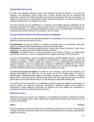 Características de los virus.

El virus es un pequeño software (cuanto más pequeño más fácil de esparcir y más difícil de
detectar), que permanece inactivo hasta que un hecho externo hace que el programa sea
ejecutado o el sector de "booteo" sea leído. De esa forma el programa del virus es activado y se
carga en la memoria de la computadora, desde donde puede esperar un evento que dispare su
sistema de destrucción o se replique a sí mismo.

Los más comunes son los residentes en la memoria que pueden replicarse fácilmente en los
programas del sector de "booteo", menos comunes son los no-residentes que no permanecen en
la memoria después que el programa-huesped es cerrado. Los virus pueden llegar a camuflarse y
esconderse para evitar la detección y reparación. Como lo hacen:

El virus re-orienta la lectura del disco para evitar ser detectado.

Los datos sobre el tamaño del directorio infectado son modificados en la FAT, para evitar que se
descubran bytes extra que aporta el virus.

Encriptamiento: el virus se encripta en símbolos sin sentido para no ser detectado, pero para
destruir o replicarse DEBE desencriptarse siendo entonces detectable;
Polimorfismo: mutan cambiando segmentos del código para parecer distintos en cada nueva
generación, lo que los hace muy difíciles de detectar y destruir.
Gatillables: se relaciona con un evento que puede ser el cambio de fecha, una determinada
combinación de tecleo; un macro o la apertura de un programa asociado al virus (Troyanos).

Los virus se transportan a través de programas tomados de BBS (Bulletin Boards) o copias de
software no original, infectadas a propósito o accidentalmente. También cualquier archivo que
contenga ejecutables o macros puede ser portador de un virus: Descaregas de programas de
lugares inseguros; e-mail con attachments, archivos de MS-Word y MS-Excel con macros.
Inclusive ya existen virus que se distribuyen con MS-Power Point. Los archivos de datos, texto o
html NO PUEDEN contener virus, aunque pueden ser dañados por estos.

Los virus de sectores de booteo se instalan en esos sectores y desde allí van saltando a los
sectores equivalentes de cada uno de los drivers de la PC. Pueden dañar el sector o
sobrescribirlo. Lamentablemente obligan al formateo del disco del drive infectado. Incluyendo
discos de 3.5" y todos los tipos de Zip de Iomega, Sony y 3M. (No crean vamos a caer en el chiste
fácil de decir que el más extendido de los virus de este tipo se llama MS Windows 98).

En cambio los virus de programa, se manifiestan cuando la aplicación infectada es ejecutada, el
virus se activa y se carga en la memoria, infectando a cualquier programa que se ejecute a
continuación. Puede solaparse infecciones de diversos virus que pueden ser destructivos o
permanecer inactivos por largos periodos de tiempo.

Daños de los virus.

Definiremos daño como acción una indeseada, y los clasificaremos según la cantidad de tiempo
necesaria para reparar dichos daños. Existen seis categorías de daños hechos por los virus, de
acuerdo a la gravedad.

Daños                                                                                   triviales.

Sirva como ejemplo la forma de trabajo del virus FORM (el más común): En el día 18 de cada mes
cualquier tecla que presionemos hace sonar el beep. Deshacerse del virus implica, generalmente,
segundos o minutos.
                                                                                             110
 