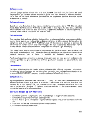 Daños menores.

Un buen ejemplo de este tipo de daño es el JERUSALEM. Este virus borra, los viernes 13, todos
los programas que uno trate de usar después de que el virus haya infectado la memoria residente.
En el peor de los casos, tendremos que reinstalar los programas perdidos. Esto nos llevará
alrededor de 30 minutos.

Daños moderados.

Cuando un virus formatea el disco rígido, mezcla los componentes de la FAT (File Allocation
Table, Tabla de Ubicación de Archivos), o sobrescribe el disco rígido. En este caso, sabremos
inmediatamente qué es lo que está sucediendo, y podremos reinstalar el sistema operativo y
utilizar el último backup. Esto quizás nos lleve una hora.

Daños mayores.

Algunos virus, dada su lenta velocidad de infección y su alta capacidad de pasar desapercibidos,
pueden lograr que ni aún restaurando un backup volvamos al último estado de los datos. Un
ejemplo de esto es el virus DARK AVENGER, que infecta archivos y acumula la cantidad de
infecciones que realizó. Cuando este contador llega a 16, elige un sector del disco al azar y en él
escribe la frase: Eddie lives somewhere in time (Eddie vive en algún lugar del tiempo).

Esto puede haber estado pasando por un largo tiempo sin que lo notemos, pero el día en que
detectemos la presencia del virus y queramos restaurar el último backup notaremos que también él
contiene sectores con la frase, y también los backups anteriores a ese.

Puede que lleguemos a encontrar un backup limpio, pero será tan viejo que muy probablemente
hayamos perdido una gran cantidad de archivos que fueron creados con posterioridad a ese
backup.

Daños severos.

Los daños severos son hechos cuando un virus realiza cambios mínimos, graduales y progresivos.
No sabemos cuándo los datos son correctos o han cambiado, pues no hay pistas obvias como en
el caso del DARK AVENGER (es decir, no podemos buscar la frase Eddie lives...).

Daños limitados.

Algunos programas como CHEEBA, VACSINA.44.LOGIN y GP1 entre otros, obtienen la clave del
administrador del sistema y la pasan a un tercero. Cabe aclarar que estos no son virus sino
troyanos. En el caso de CHEEBA, crea un nuevo usuario con los privilegios máximos, fijando el
nombre del usuario y la clave. El daño es entonces realizado por la tercera persona, quien
ingresará al sistema y haría lo que quisiera.

SÍNTOMAS TÍPICOS DE UNA INFECCIÓN.

•   El sistema operativo o un programa toma mucho tiempo en cargar sin razón aparente.
•   El tamaño del programa cambia sin razón aparente.
•   El disco duro se queda sin espacio o reporta falta de espacio sin que esto sea necesariamente
    así.
•   Si se corre el CHKDSK no muestra "655360 bytes available".
•   En Windows aparece "32 bit error".


                                                                                               111
 