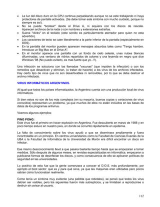 •   La luz del disco duro en la CPU continua parpadeando aunque no se este trabajando ni haya
    protectores de pantalla activados. (Se debe tomar este síntoma con mucho cuidado, porque no
    siempre es así).
•   No se puede "bootear" desde el Drive A, ni siquiera con los discos de rescate.
    Aparecen archivos de la nada o con nombres y extensiones extrañas.
•   Suena "clicks" en el teclado (este sonido es particularmente aterrador para quien no esta
    advertido).
•   Los caracteres de texto se caen literalmente a la parte inferior de la pantalla (especialmente en
    DOS).
•   En la pantalla del monitor pueden aparecen mensajes absurdos tales como "Tengo hambre.
    Introduce un Big Mac en el Drive A".
•   En el monitor aparece una pantalla con un fondo de cielo celeste, unas nubes blancas
    difuminadas, una ventana de vidrios repartidos de colores y una leyenda en negro que dice
    Windows '98 (No puedo evitarlo, es mas fuerte que yo...!!).

Una infección se soluciona con las llamadas "vacunas" (que impiden la infección) o con los
remedios que desactivan y eliminan, (o tratan de hacerlo) a los virus de los archivos infectados.
Hay cierto tipo de virus que no son desactivables ni removibles, por lo que se debe destruir el
archivo infectado.

VIRUS INFORMÁTICOS ARGENTINOS.

Al igual que todos los países informatizados, la Argentina cuenta con una producción local de virus
informáticos.

Si bien estos no son de los más complejos (en su mayoría, buenas copias y variaciones de virus
conocidos) representan un problema, ya que muchos de ellos no están incluidos en las bases de
datos de los programas antivirus.

Veamos algunos ejemplos:

PING PONG:
Este virus fue el primero en hacer explosión en Argentina. Fue descubierto en marzo de 1988 y en
poco tiempo estuvo en nuestro país, en donde se convirtió rápidamente en epidemia.

La falta de conocimiento sobre los virus ayudó a que se diseminara ampliamente y fuera
incontrolable en un principio. En centros universitarios como la Facultad de Ciencias Exactas de la
UBA o la Facultad de Informática de la Universidad de Morón era difícil encontrar un disco sin
infectar.

Ese mismo desconocimiento llevó a que pasara bastante tiempo hasta que se empezaran a tomar
medidas. Sólo después de algunos meses, en revistas especializadas en informática, empezaron a
publicarse formas de desinfectar los discos, y como consecuencia de ello se aplicaron políticas de
seguridad en las universidades.

Lo positivo de esto fue que la gente comenzara a conocer el D.O.S. más profundamente, por
ejemplo el boot sector: qué es y para qué sirve, ya que las máquinas eran utilizadas pero pocos
sabían cómo funcionaban realmente.

Como tenía un síntoma muy evidente (una pelotita que rebotaba), se pensó que todos los virus
debían ser visibles, pero los siguientes fueron más subrepticios, y se limitaban a reproducirse o
destruir sin avisar al usuario.


                                                                                                 112
 