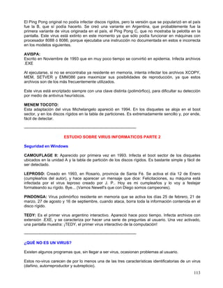 El Ping Pong original no podía infectar discos rígidos, pero la versión que se popularizó en el país
fue la B, que sí podía hacerlo. Se creó una variante en Argentina, que probablemente fue la
primera variante de virus originada en el país, el Ping Pong C, que no mostraba la pelotita en la
pantalla. Este virus está extinto en este momento ya que sólo podía funcionar en máquinas con
procesador 8088 ó 8086, porque ejecutaba una instrucción no documentada en estos e incorrecta
en los modelos siguientes.

AVISPA:
Escrito en Noviembre de 1993 que en muy poco tiempo se convirtió en epidemia. Infecta archivos
.EXE

Al ejecutarse, si no se encontraba ya residente en memoria, intenta infectar los archivos XCOPY,
MEM, SETVER y EMM386 para maximizar sus posibilidades de reproducción, ya que estos
archivos son de los más frecuentemente utilizados.

Este virus está encriptado siempre con una clave distinta (polimórfico), para dificultar su detección
por medio de antivirus heurísticos.

MENEM TOCOTO:
Esta adaptación del virus Michelangelo apareció en 1994. En los disquetes se aloja en el boot
sector, y en los discos rígidos en la tabla de particiones. Es extremadamente sencillo y, por ende,
fácil de detectar.

------------------------------------------------------------------------------------

                             ESTUDIO SOBRE VIRUS INFORMATICOS PARTE 2

Seguridad en Windows

CAMOUFLAGE II: Aparecido por primera vez en 1993. Infecta el boot sector de los disquetes
ubicados en la unidad A y la tabla de partición de los discos rígidos. Es bastante simple y fácil de
ser detectado.

LEPROSO: Creado en 1993, en Rosario, provincia de Santa Fé. Se activa el día 12 de Enero
(cumpleaños del autor), y hace aparecer un mensaje que dice: Felicitaciones, su máquina está
infectada por el virus leproso creado por J. P.. Hoy es mi cumpleaños y lo voy a festejar
formateando su rígido. Bye... (Vamos Newell's que con Diego somos campeones).

PINDONGA: Virus polimórfico residente en memoria que se activa los días 25 de febrero, 21 de
marzo, 27 de agosto y 16 de septiembre, cuando ataca, borra toda la información contenida en el
disco rígido.

TEDY: Es el primer virus argentino interactivo. Apareció hace poco tiempo. Infecta archivos con
extensión .EXE, y se caracteriza por hacer una serie de preguntas al usuario. Una vez activado,
una pantalla muestra: ¡TEDY, el primer virus interactivo de la computación!

------------------------------------------------------------------------------------

¿QUÉ NO ES UN VIRUS?

Existen algunos programas que, sin llegar a ser virus, ocasionan problemas al usuario.

Estos no-virus carecen de por lo menos una de las tres características identificatorias de un virus
(dañino, autorreproductor y subrepticio).
                                                                                                 113
 