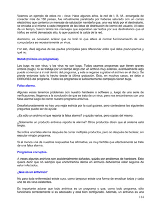 Veamos un ejemplo de estos no - virus: Hace algunos años, la red de I. B. M., encargada de
conectar más de 130 países, fue virtualmente paralizada por haberse saturado con un correo
electrónico que contenía un mensaje de salutación navideña que, una vez leído por el destinatario,
se enviaba a sí mismo a cada integrante de las listas de distribución de correo del usuario. Al cabo
de un tiempo, fueron tantos los mensajes que esperaban ser leídos por sus destinatarios que el
tráfico se volvió demasiado alto, lo que ocasionó la caída de la red.

Asimismo, es necesario aclarar que no todo lo que altere el normal funcionamiento de una
computadora es necesariamente un virus.

Por ello, daré algunas de las pautas principales para diferenciar entre qué debe preocuparnos y
qué no:

BUGS (Errores en programas).

Los bugs no son virus, y los virus no son bugs. Todos usamos programas que tienen graves
errores (bugs). Si se trabaja por un tiempo largo con un archivo muy extenso, eventualmente algo
puede comenzar a ir mal dentro del programa, y este a negarse a grabar el archivo en el disco. Se
pierde entonces todo lo hecho desde la última grabación. Esto, en muchos casos, se debe a
ERRORES del programa. Todos los programas lo suficientemente complejos tienen bugs.

Falsa alarma.

Algunas veces tenemos problemas con nuestro hardware o software y, luego de una serie de
verificaciones, llegamos a la conclusión de que se trata de un virus, pero nos encontramos con una
falsa alarma luego de correr nuestro programa antivirus.

Desafortunadamente no hay una regla estricta por la cual guiarse, pero contestarse las siguientes
preguntas puede ser de ayuda:

¿Es sólo un archivo el que reporta la falsa alarma? o quizás varios, pero copias del mismo.

¿Solamente un producto antivirus reporta la alarma? Otros productos dicen que el sistema está
limpio.

Se indica una falsa alarma después de correr múltiples productos, pero no después de bootear, sin
ejecutar ningún programa.

Si al menos una de nuestras respuestas fue afirmativa, es muy factible que efectivamente se trate
de una falsa alarma.

Programas corruptos.

A veces algunos archivos son accidentalmente dañados, quizás por problemas de hardware. Esto
quiere decir que no siempre que encontremos daños en archivos deberemos estar seguros de
estar infectados.

¿Que es un antivirus?

No para toda enfermedad existe cura, como tampoco existe una forma de erradicar todos y cada
uno de los virus existentes.

Es importante aclarar que todo antivirus es un programa y que, como todo programa, sólo
funcionará correctamente si es adecuado y está bien configurado. Además, un antivirus es una
                                                                                                114
 